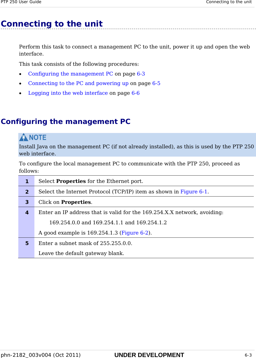 PTP 250 User Guide  Connecting to the unit  phn-2182_003v004 (Oct 2011)  UNDER DEVELOPMENT  6-3  Connecting to the unit Perform this task to connect a management PC to the unit, power it up and open the web interface. This task consists of the following procedures: • Configuring the management PC on page 6-3 • Connecting to the PC and powering up on page 6-5 • Logging into the web interface on page 6-6  Configuring the management PC  Install Java on the management PC (if not already installed), as this is used by the PTP 250 web interface. To configure the local management PC to communicate with the PTP 250, proceed as follows: 1  Select Properties for the Ethernet port. 2  Select the Internet Protocol (TCP/IP) item as shown in Figure 6-1. 3  Click on Properties. 4  Enter an IP address that is valid for the 169.254.X.X network, avoiding: 169.254.0.0 and 169.254.1.1 and 169.254.1.2 A good example is 169.254.1.3 (Figure 6-2). 5  Enter a subnet mask of 255.255.0.0. Leave the default gateway blank.   