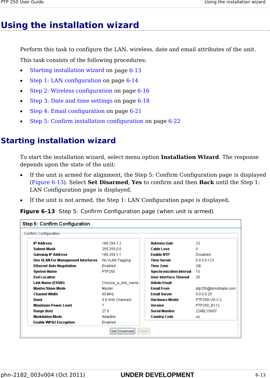 PTP 250 User Guide  Using the installation wizard  phn-2182_003v004 (Oct 2011)  UNDER DEVELOPMENT  6-13  Using the installation wizard Perform this task to configure the LAN, wireless, date and email attributes of the unit. This task consists of the following procedures: • Starting installation wizard on page 6-13 • Step 1: LAN configuration on page 6-14 • Step 2: Wireless configuration on page 6-16 • Step 3: Date and time settings on page 6-18 • Step 4: Email configuration on page 6-21 • Step 5: Confirm installation configuration on page 6-22 Starting installation wizard To start the installation wizard, select menu option Installation Wizard. The response depends upon the state of the unit: • If the unit is armed for alignment, the Step 5: Confirm Configuration page is displayed (Figure 6-13). Select Set Disarmed, Yes to confirm and then Back until the Step 1: LAN Configuration page is displayed. • If the unit is not armed, the Step 1: LAN Configuration page is displayed. Figure 6-13  Step 5: Confirm Configuration page (when unit is armed)  