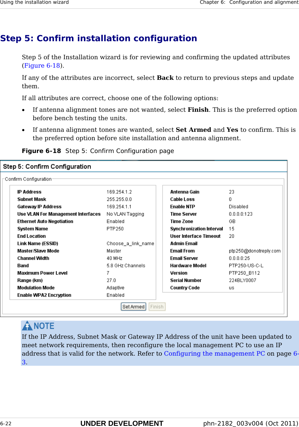 Using the installation wizard  Chapter 6:  Configuration and alignment  6-22 UNDER DEVELOPMENT  phn-2182_003v004 (Oct 2011)  Step 5: Confirm installation configuration Step 5 of the Installation wizard is for reviewing and confirming the updated attributes (Figure 6-18). If any of the attributes are incorrect, select Back to return to previous steps and update them. If all attributes are correct, choose one of the following options: • If antenna alignment tones are not wanted, select Finish. This is the preferred option before bench testing the units. • If antenna alignment tones are wanted, select Set Armed and Yes to confirm. This is the preferred option before site installation and antenna alignment. Figure 6-18  Step 5: Confirm Configuration page   If the IP Address, Subnet Mask or Gateway IP Address of the unit have been updated to meet network requirements, then reconfigure the local management PC to use an IP address that is valid for the network. Refer to Configuring the management PC on page 6-3. 