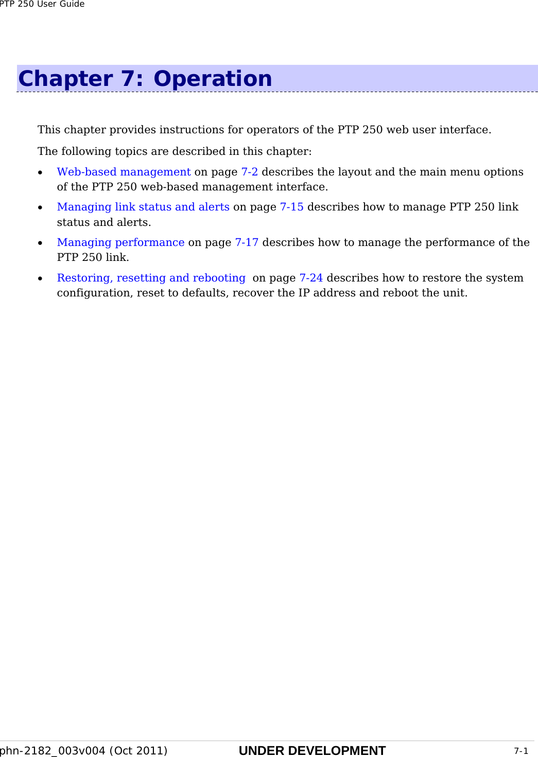 PTP 250 User Guide phn-2182_003v004 (Oct 2011)  UNDER DEVELOPMENT  7-1  Chapter 7:  Operation This chapter provides instructions for operators of the PTP 250 web user interface.   The following topics are described in this chapter: • Web-based management on page 7-2 describes the layout and the main menu options of the PTP 250 web-based management interface. • Managing link status and alerts on page 7-15 describes how to manage PTP 250 link status and alerts. • Managing performance on page 7-17 describes how to manage the performance of the PTP 250 link. • Restoring, resetting and rebooting  on page 7-24 describes how to restore the system configuration, reset to defaults, recover the IP address and reboot the unit.  