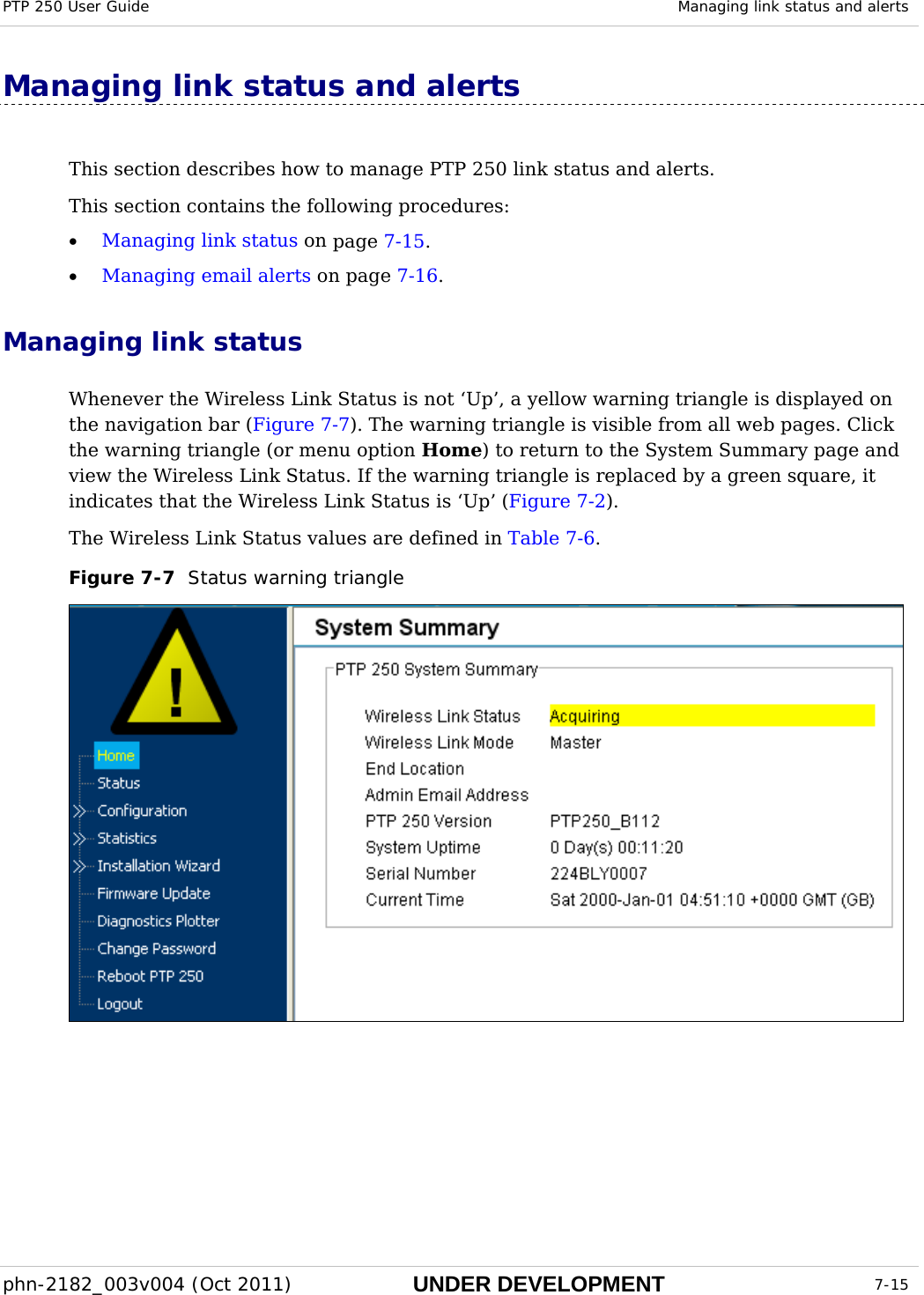 PTP 250 User Guide  Managing link status and alerts  phn-2182_003v004 (Oct 2011)  UNDER DEVELOPMENT  7-15  Managing link status and alerts This section describes how to manage PTP 250 link status and alerts. This section contains the following procedures: • Managing link status on page 7-15. • Managing email alerts on page 7-16. Managing link status Whenever the Wireless Link Status is not ‘Up’, a yellow warning triangle is displayed on the navigation bar (Figure 7-7). The warning triangle is visible from all web pages. Click the warning triangle (or menu option Home) to return to the System Summary page and view the Wireless Link Status. If the warning triangle is replaced by a green square, it indicates that the Wireless Link Status is ‘Up’ (Figure 7-2). The Wireless Link Status values are defined in Table 7-6. Figure 7-7  Status warning triangle  