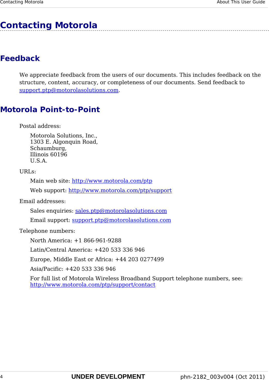 Contacting Motorola  About This User Guide  4 UNDER DEVELOPMENT  phn-2182_003v004 (Oct 2011)  Contacting Motorola Feedback We appreciate feedback from the users of our documents. This includes feedback on the structure, content, accuracy, or completeness of our documents. Send feedback to support.ptp@motorolasolutions.com. Motorola Point-to-Point Postal address: Motorola Solutions, Inc., 1303 E. Algonquin Road, Schaumburg, Illinois 60196 U.S.A. URLs: Main web site: http://www.motorola.com/ptp Web support: http://www.motorola.com/ptp/support Email addresses: Sales enquiries: sales.ptp@motorolasolutions.com Email support: support.ptp@motorolasolutions.com Telephone numbers: North America: +1 866-961-9288 Latin/Central America: +420 533 336 946 Europe, Middle East or Africa: +44 203 0277499 Asia/Pacific: +420 533 336 946 For full list of Motorola Wireless Broadband Support telephone numbers, see: http://www.motorola.com/ptp/support/contact  