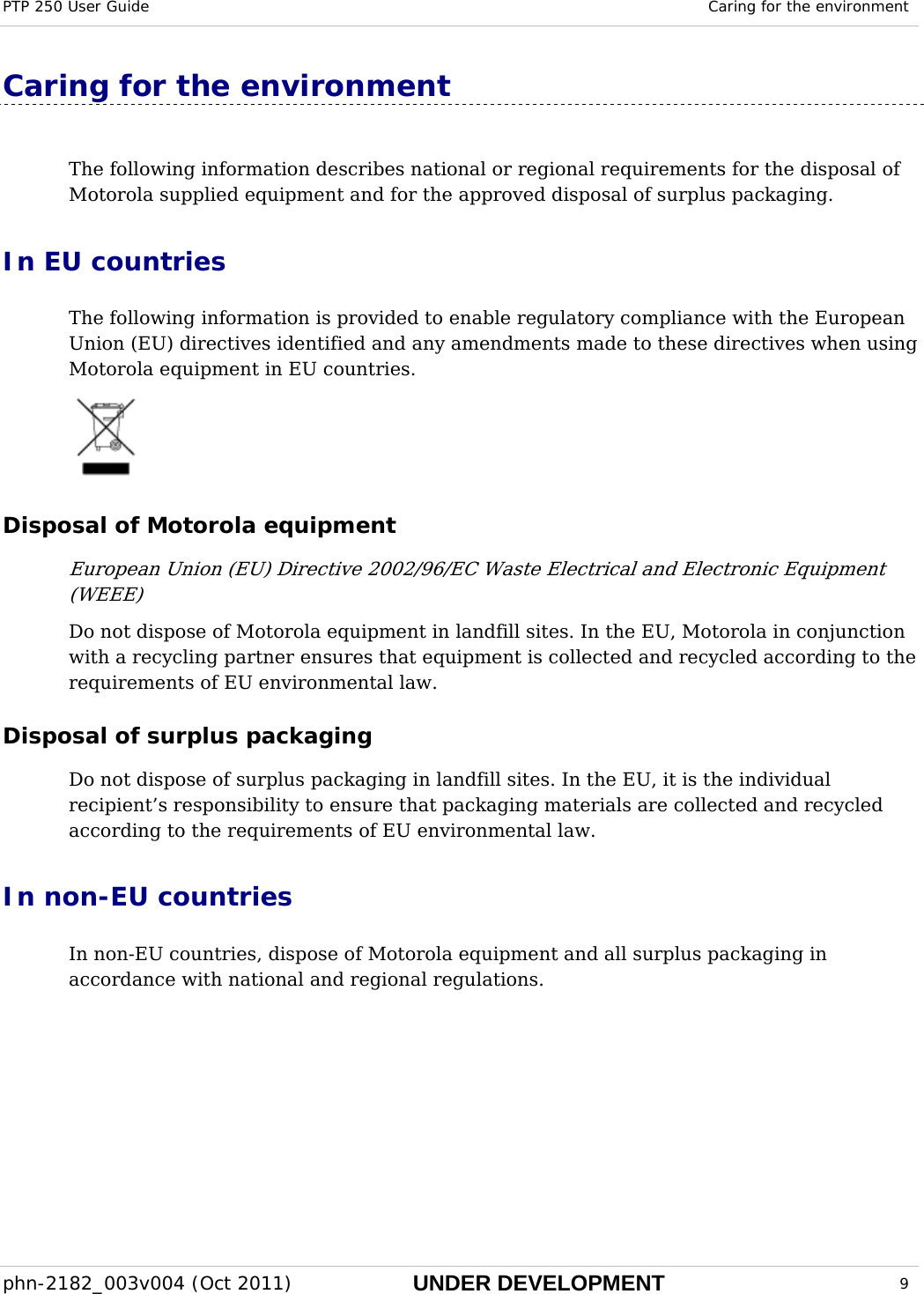 PTP 250 User Guide  Caring for the environment  phn-2182_003v004 (Oct 2011)  UNDER DEVELOPMENT  9  Caring for the environment The following information describes national or regional requirements for the disposal of Motorola supplied equipment and for the approved disposal of surplus packaging. In EU countries The following information is provided to enable regulatory compliance with the European Union (EU) directives identified and any amendments made to these directives when using Motorola equipment in EU countries.  Disposal of Motorola equipment European Union (EU) Directive 2002/96/EC Waste Electrical and Electronic Equipment (WEEE) Do not dispose of Motorola equipment in landfill sites. In the EU, Motorola in conjunction with a recycling partner ensures that equipment is collected and recycled according to the requirements of EU environmental law. Disposal of surplus packaging Do not dispose of surplus packaging in landfill sites. In the EU, it is the individual recipient’s responsibility to ensure that packaging materials are collected and recycled according to the requirements of EU environmental law. In non-EU countries In non-EU countries, dispose of Motorola equipment and all surplus packaging in accordance with national and regional regulations.  