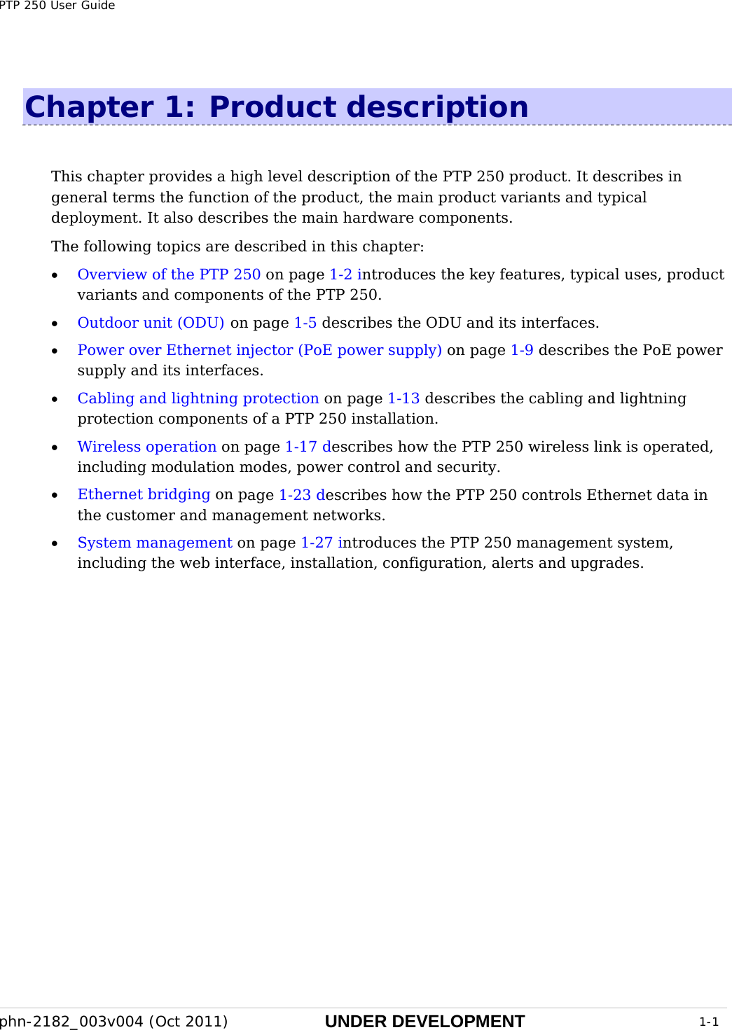 PTP 250 User Guide phn-2182_003v004 (Oct 2011)  UNDER DEVELOPMENT  1-1  Chapter 1:  Product description This chapter provides a high level description of the PTP 250 product. It describes in general terms the function of the product, the main product variants and typical deployment. It also describes the main hardware components. The following topics are described in this chapter: • Overview of the PTP 250 on page 1-2 introduces the key features, typical uses, product variants and components of the PTP 250. • Outdoor unit (ODU) on page 1-5 describes the ODU and its interfaces. • Power over Ethernet injector (PoE power supply) on page 1-9 describes the PoE power supply and its interfaces. • Cabling and lightning protection on page 1-13 describes the cabling and lightning protection components of a PTP 250 installation. • Wireless operation on page 1-17 describes how the PTP 250 wireless link is operated, including modulation modes, power control and security. • Ethernet bridging on page 1-23 describes how the PTP 250 controls Ethernet data in the customer and management networks. • System management on page 1-27 introduces the PTP 250 management system, including the web interface, installation, configuration, alerts and upgrades.  