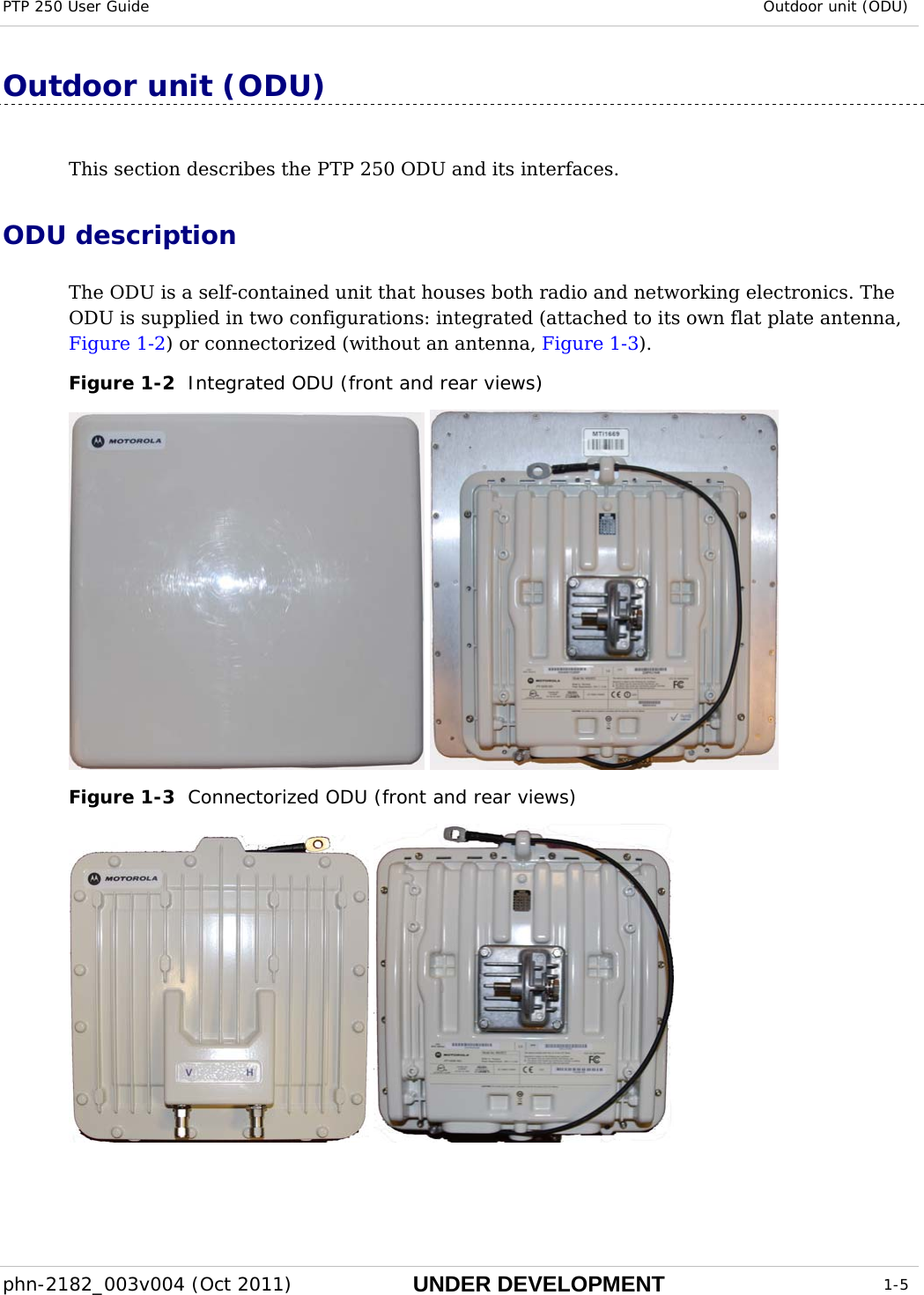 PTP 250 User Guide  Outdoor unit (ODU)  phn-2182_003v004 (Oct 2011)  UNDER DEVELOPMENT  1-5  Outdoor unit (ODU) This section describes the PTP 250 ODU and its interfaces. ODU description The ODU is a self-contained unit that houses both radio and networking electronics. The ODU is supplied in two configurations: integrated (attached to its own flat plate antenna, Figure 1-2) or connectorized (without an antenna, Figure 1-3). Figure 1-2  Integrated ODU (front and rear views)   Figure 1-3  Connectorized ODU (front and rear views)    