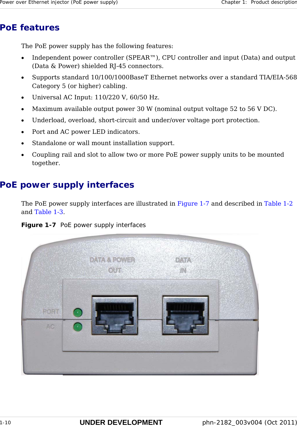 Power over Ethernet injector (PoE power supply)  Chapter 1:  Product description  1-10 UNDER DEVELOPMENT  phn-2182_003v004 (Oct 2011)  PoE features The PoE power supply has the following features: • Independent power controller (SPEAR™), CPU controller and input (Data) and output (Data &amp; Power) shielded RJ-45 connectors. • Supports standard 10/100/1000BaseT Ethernet networks over a standard TIA/EIA-568 Category 5 (or higher) cabling. • Universal AC Input: 110/220 V, 60/50 Hz. • Maximum available output power 30 W (nominal output voltage 52 to 56 V DC). • Underload, overload, short-circuit and under/over voltage port protection. • Port and AC power LED indicators. • Standalone or wall mount installation support. • Coupling rail and slot to allow two or more PoE power supply units to be mounted together. PoE power supply interfaces The PoE power supply interfaces are illustrated in Figure 1-7 and described in Table 1-2 and Table 1-3. Figure 1-7  PoE power supply interfaces   