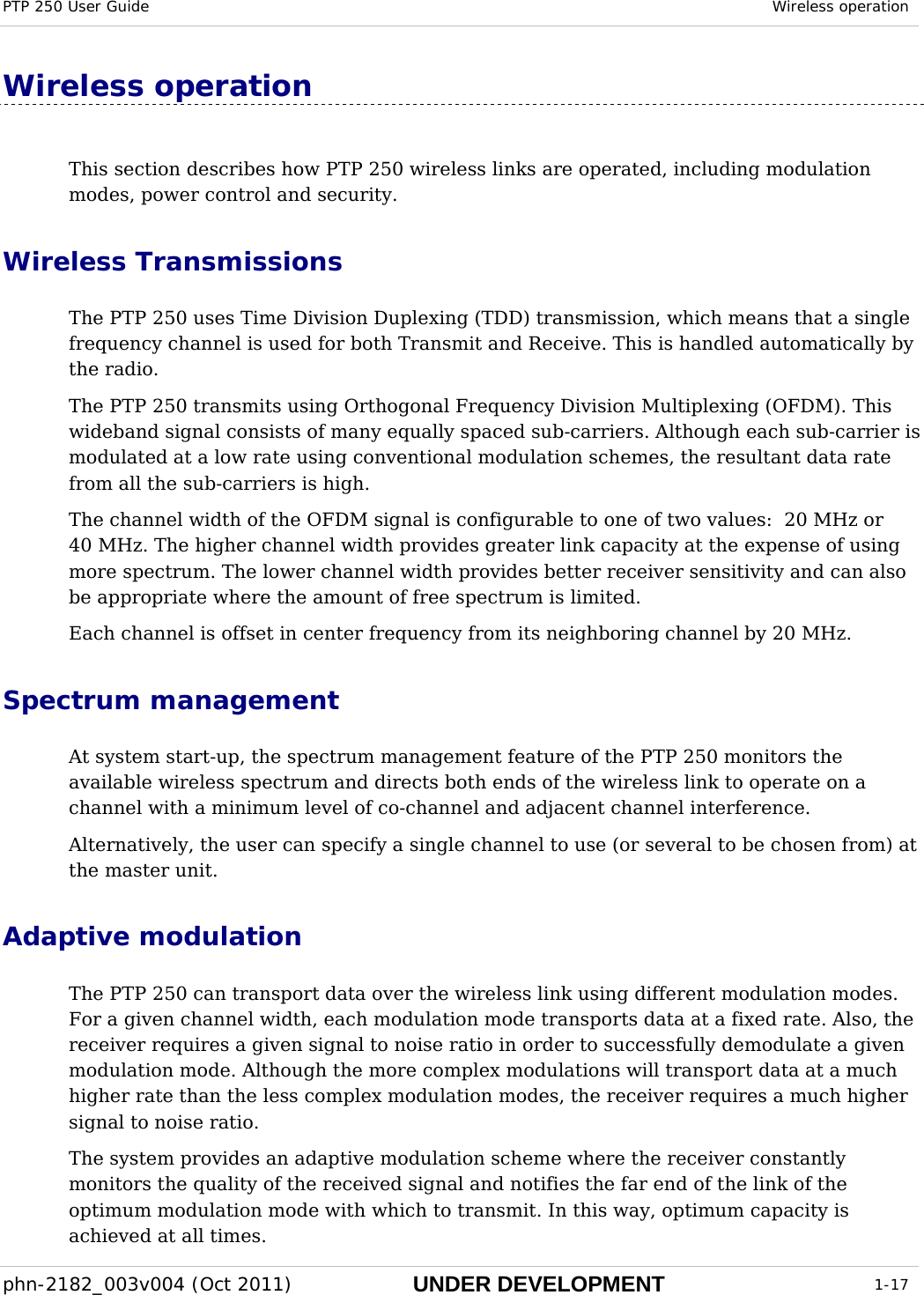 PTP 250 User Guide  Wireless operation  phn-2182_003v004 (Oct 2011)  UNDER DEVELOPMENT  1-17  Wireless operation This section describes how PTP 250 wireless links are operated, including modulation modes, power control and security. Wireless Transmissions  The PTP 250 uses Time Division Duplexing (TDD) transmission, which means that a single frequency channel is used for both Transmit and Receive. This is handled automatically by the radio. The PTP 250 transmits using Orthogonal Frequency Division Multiplexing (OFDM). This wideband signal consists of many equally spaced sub-carriers. Although each sub-carrier is modulated at a low rate using conventional modulation schemes, the resultant data rate from all the sub-carriers is high.  The channel width of the OFDM signal is configurable to one of two values:  20 MHz or 40 MHz. The higher channel width provides greater link capacity at the expense of using more spectrum. The lower channel width provides better receiver sensitivity and can also be appropriate where the amount of free spectrum is limited. Each channel is offset in center frequency from its neighboring channel by 20 MHz. Spectrum management At system start-up, the spectrum management feature of the PTP 250 monitors the available wireless spectrum and directs both ends of the wireless link to operate on a channel with a minimum level of co-channel and adjacent channel interference.  Alternatively, the user can specify a single channel to use (or several to be chosen from) at the master unit. Adaptive modulation The PTP 250 can transport data over the wireless link using different modulation modes. For a given channel width, each modulation mode transports data at a fixed rate. Also, the receiver requires a given signal to noise ratio in order to successfully demodulate a given modulation mode. Although the more complex modulations will transport data at a much higher rate than the less complex modulation modes, the receiver requires a much higher signal to noise ratio. The system provides an adaptive modulation scheme where the receiver constantly monitors the quality of the received signal and notifies the far end of the link of the optimum modulation mode with which to transmit. In this way, optimum capacity is achieved at all times.  