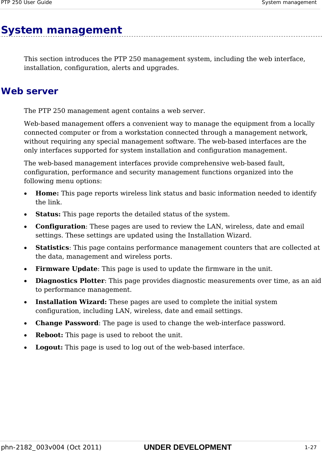 PTP 250 User Guide  System management  phn-2182_003v004 (Oct 2011)  UNDER DEVELOPMENT  1-27  System management  This section introduces the PTP 250 management system, including the web interface, installation, configuration, alerts and upgrades. Web server The PTP 250 management agent contains a web server. Web-based management offers a convenient way to manage the equipment from a locally connected computer or from a workstation connected through a management network, without requiring any special management software. The web-based interfaces are the only interfaces supported for system installation and configuration management. The web-based management interfaces provide comprehensive web-based fault, configuration, performance and security management functions organized into the following menu options: • Home: This page reports wireless link status and basic information needed to identify the link. • Status: This page reports the detailed status of the system. • Configuration: These pages are used to review the LAN, wireless, date and email settings. These settings are updated using the Installation Wizard. • Statistics: This page contains performance management counters that are collected at the data, management and wireless ports. • Firmware Update: This page is used to update the firmware in the unit. • Diagnostics Plotter: This page provides diagnostic measurements over time, as an aid to performance management. • Installation Wizard: These pages are used to complete the initial system  configuration, including LAN, wireless, date and email settings. • Change Password: The page is used to change the web-interface password. • Reboot: This page is used to reboot the unit. • Logout: This page is used to log out of the web-based interface. 