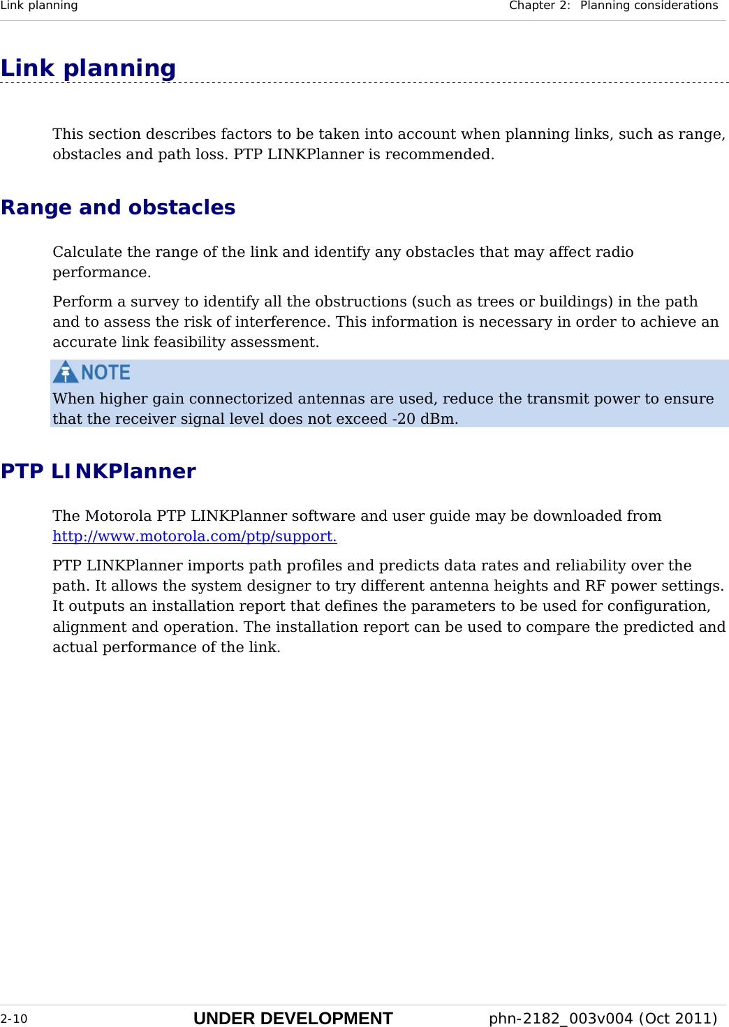Link planning  Chapter 2:  Planning considerations  2-10 UNDER DEVELOPMENT  phn-2182_003v004 (Oct 2011)  Link planning This section describes factors to be taken into account when planning links, such as range, obstacles and path loss. PTP LINKPlanner is recommended.  Range and obstacles Calculate the range of the link and identify any obstacles that may affect radio performance. Perform a survey to identify all the obstructions (such as trees or buildings) in the path and to assess the risk of interference. This information is necessary in order to achieve an accurate link feasibility assessment.  When higher gain connectorized antennas are used, reduce the transmit power to ensure that the receiver signal level does not exceed -20 dBm. PTP LINKPlanner The Motorola PTP LINKPlanner software and user guide may be downloaded from http://www.motorola.com/ptp/support.  PTP LINKPlanner imports path profiles and predicts data rates and reliability over the path. It allows the system designer to try different antenna heights and RF power settings. It outputs an installation report that defines the parameters to be used for configuration, alignment and operation. The installation report can be used to compare the predicted and actual performance of the link. 