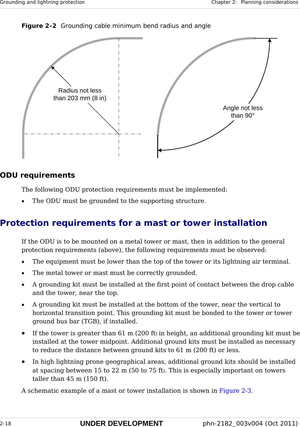 Grounding and lightning protection  Chapter 2:  Planning considerations  2-18 UNDER DEVELOPMENT  phn-2182_003v004 (Oct 2011)  Figure 2-2  Grounding cable minimum bend radius and angle Radius not lessthan 203 mm (8 in)Angle not lessthan 90° ODU requirements The following ODU protection requirements must be implemented: • The ODU must be grounded to the supporting structure. Protection requirements for a mast or tower installation If the ODU is to be mounted on a metal tower or mast, then in addition to the general protection requirements (above), the following requirements must be observed: • The equipment must be lower than the top of the tower or its lightning air terminal. • The metal tower or mast must be correctly grounded. • A grounding kit must be installed at the first point of contact between the drop cable and the tower, near the top. • A grounding kit must be installed at the bottom of the tower, near the vertical to horizontal transition point. This grounding kit must be bonded to the tower or tower ground bus bar (TGB), if installed. • If the tower is greater than 61 m (200 ft) in height, an additional grounding kit must be installed at the tower midpoint. Additional ground kits must be installed as necessary to reduce the distance between ground kits to 61 m (200 ft) or less. • In high lightning prone geographical areas, additional ground kits should be installed at spacing between 15 to 22 m (50 to 75 ft). This is especially important on towers taller than 45 m (150 ft).  A schematic example of a mast or tower installation is shown in Figure 2-3. 