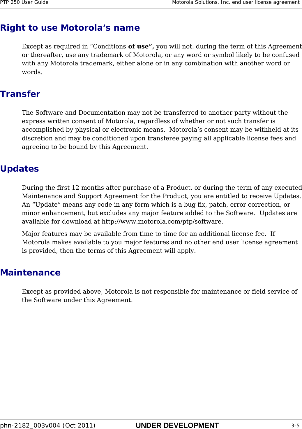 PTP 250 User Guide  Motorola Solutions, Inc. end user license agreement  phn-2182_003v004 (Oct 2011)  UNDER DEVELOPMENT  3-5  Right to use Motorola’s name Except as required in “Conditions of use”, you will not, during the term of this Agreement or thereafter, use any trademark of Motorola, or any word or symbol likely to be confused with any Motorola trademark, either alone or in any combination with another word or words. Transfer The Software and Documentation may not be transferred to another party without the express written consent of Motorola, regardless of whether or not such transfer is accomplished by physical or electronic means.  Motorola’s consent may be withheld at its discretion and may be conditioned upon transferee paying all applicable license fees and agreeing to be bound by this Agreement. Updates During the first 12 months after purchase of a Product, or during the term of any executed Maintenance and Support Agreement for the Product, you are entitled to receive Updates.  An “Update” means any code in any form which is a bug fix, patch, error correction, or minor enhancement, but excludes any major feature added to the Software.  Updates are available for download at http://www.motorola.com/ptp/software. Major features may be available from time to time for an additional license fee.  If Motorola makes available to you major features and no other end user license agreement is provided, then the terms of this Agreement will apply. Maintenance Except as provided above, Motorola is not responsible for maintenance or field service of the Software under this Agreement. 