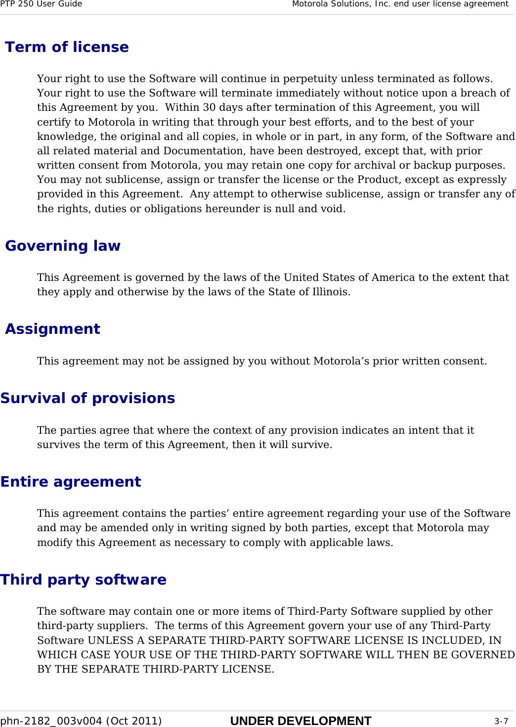 PTP 250 User Guide  Motorola Solutions, Inc. end user license agreement  phn-2182_003v004 (Oct 2011)  UNDER DEVELOPMENT  3-7   Term of license Your right to use the Software will continue in perpetuity unless terminated as follows. Your right to use the Software will terminate immediately without notice upon a breach of this Agreement by you.  Within 30 days after termination of this Agreement, you will certify to Motorola in writing that through your best efforts, and to the best of your knowledge, the original and all copies, in whole or in part, in any form, of the Software and all related material and Documentation, have been destroyed, except that, with prior written consent from Motorola, you may retain one copy for archival or backup purposes. You may not sublicense, assign or transfer the license or the Product, except as expressly provided in this Agreement.  Any attempt to otherwise sublicense, assign or transfer any of the rights, duties or obligations hereunder is null and void.  Governing law This Agreement is governed by the laws of the United States of America to the extent that they apply and otherwise by the laws of the State of Illinois.  Assignment This agreement may not be assigned by you without Motorola’s prior written consent. Survival of provisions The parties agree that where the context of any provision indicates an intent that it survives the term of this Agreement, then it will survive. Entire agreement This agreement contains the parties’ entire agreement regarding your use of the Software and may be amended only in writing signed by both parties, except that Motorola may modify this Agreement as necessary to comply with applicable laws. Third party software The software may contain one or more items of Third-Party Software supplied by other third-party suppliers.  The terms of this Agreement govern your use of any Third-Party Software UNLESS A SEPARATE THIRD-PARTY SOFTWARE LICENSE IS INCLUDED, IN WHICH CASE YOUR USE OF THE THIRD-PARTY SOFTWARE WILL THEN BE GOVERNED BY THE SEPARATE THIRD-PARTY LICENSE.  