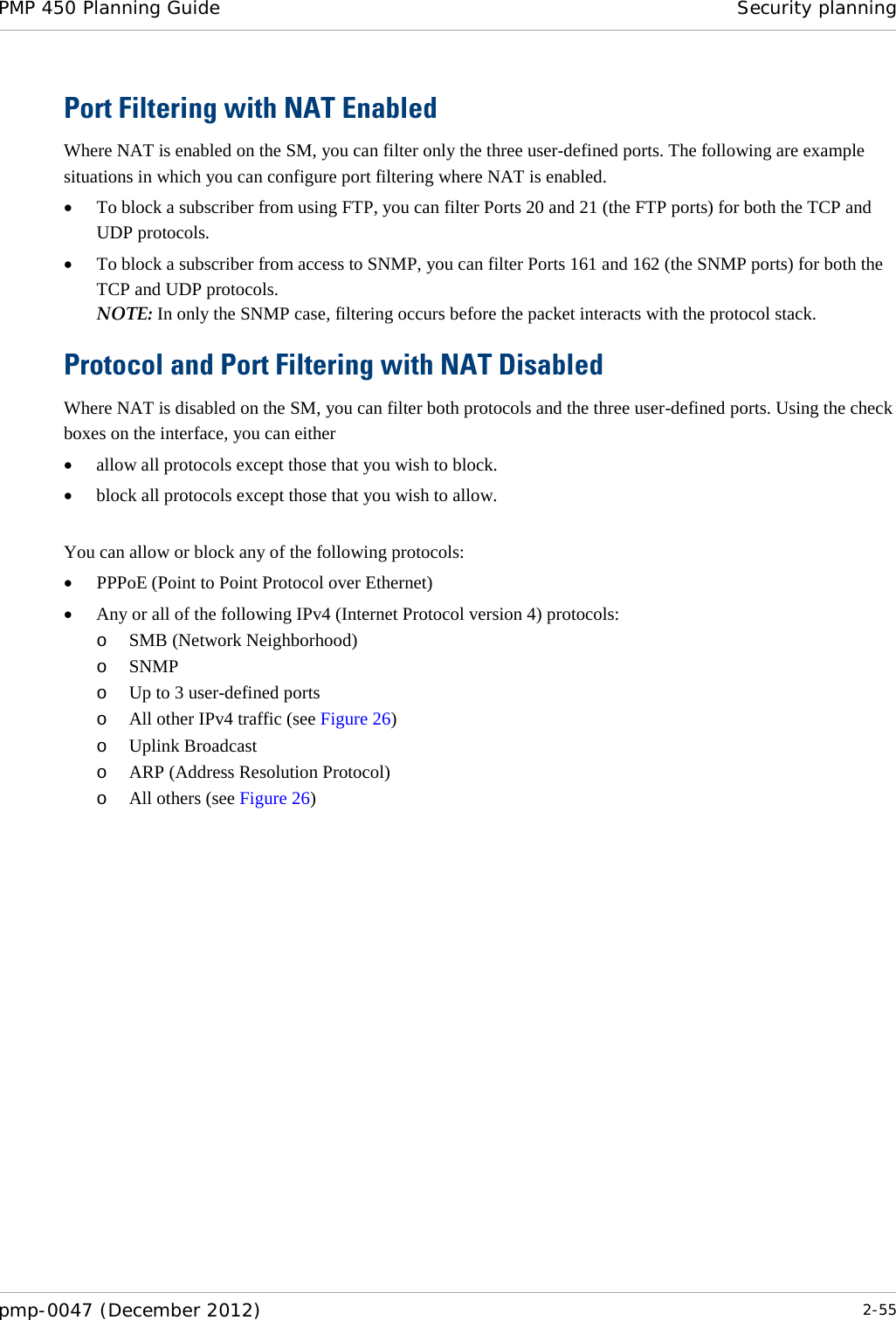 PMP 450 Planning Guide Security planning  pmp-0047 (December 2012)  2-55  Port Filtering with NAT Enabled Where NAT is enabled on the SM, you can filter only the three user-defined ports. The following are example situations in which you can configure port filtering where NAT is enabled. • To block a subscriber from using FTP, you can filter Ports 20 and 21 (the FTP ports) for both the TCP and UDP protocols.  • To block a subscriber from access to SNMP, you can filter Ports 161 and 162 (the SNMP ports) for both the TCP and UDP protocols.  NOTE: In only the SNMP case, filtering occurs before the packet interacts with the protocol stack. Protocol and Port Filtering with NAT Disabled Where NAT is disabled on the SM, you can filter both protocols and the three user-defined ports. Using the check boxes on the interface, you can either  • allow all protocols except those that you wish to block. • block all protocols except those that you wish to allow.  You can allow or block any of the following protocols: • PPPoE (Point to Point Protocol over Ethernet) • Any or all of the following IPv4 (Internet Protocol version 4) protocols: o SMB (Network Neighborhood) o SNMP o Up to 3 user-defined ports o All other IPv4 traffic (see Figure 26) o Uplink Broadcast o ARP (Address Resolution Protocol) o All others (see Figure 26)  