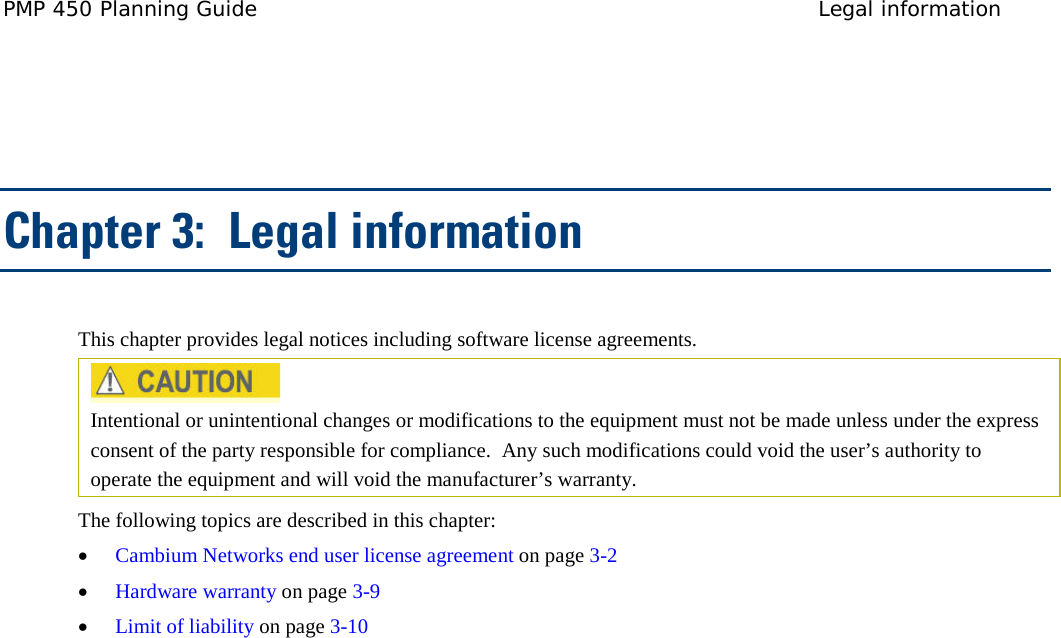 PMP 450 Planning Guide Legal information    Chapter 3:  Legal information This chapter provides legal notices including software license agreements.   Intentional or unintentional changes or modifications to the equipment must not be made unless under the express consent of the party responsible for compliance.  Any such modifications could void the user’s authority to operate the equipment and will void the manufacturer’s warranty. The following topics are described in this chapter: • Cambium Networks end user license agreement on page 3-2 • Hardware warranty on page 3-9 • Limit of liability on page 3-10  