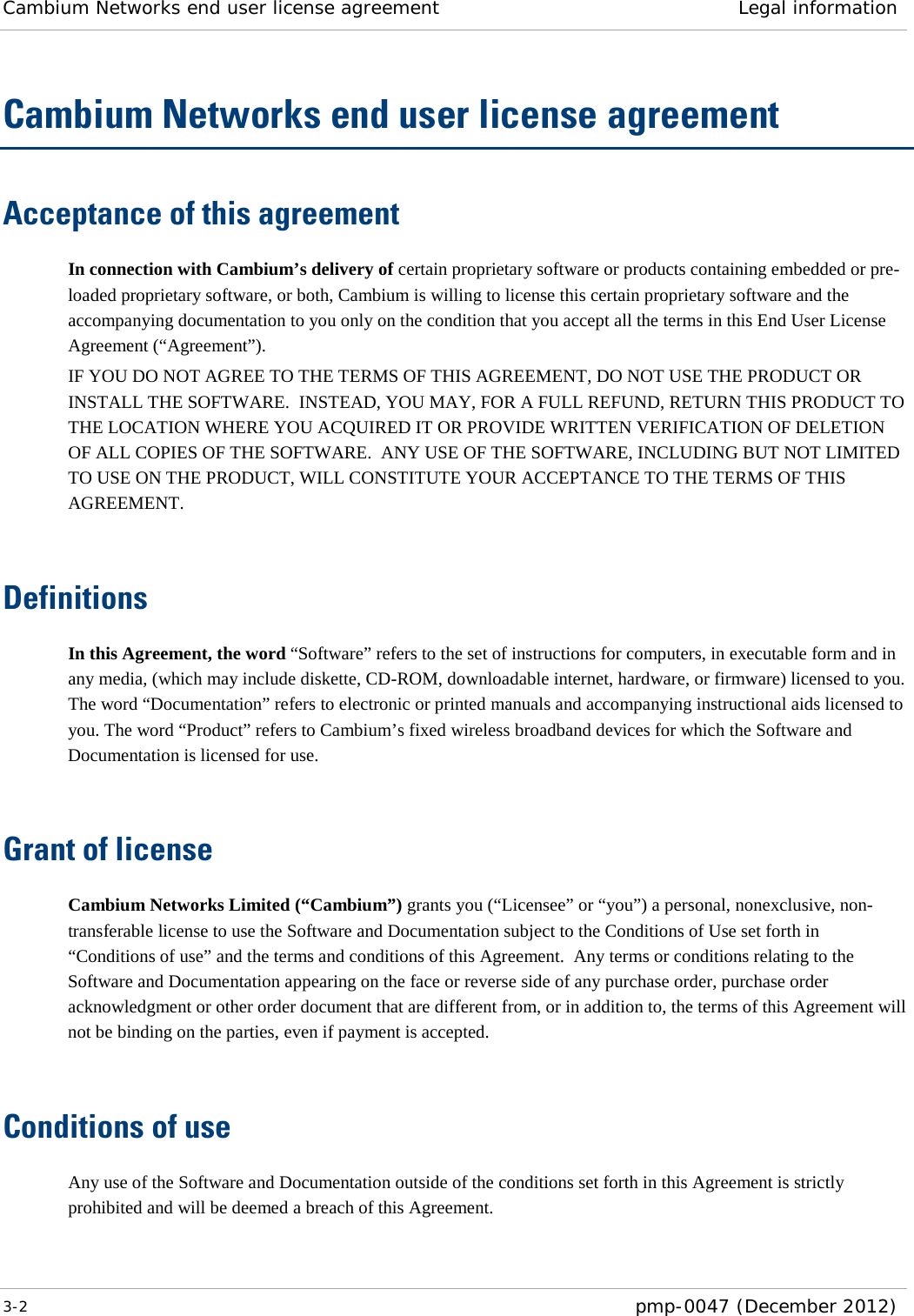 Cambium Networks end user license agreement Legal information  3-2  pmp-0047 (December 2012)  Cambium Networks end user license agreement Acceptance of this agreement In connection with Cambium’s delivery of certain proprietary software or products containing embedded or pre-loaded proprietary software, or both, Cambium is willing to license this certain proprietary software and the accompanying documentation to you only on the condition that you accept all the terms in this End User License Agreement (“Agreement”). IF YOU DO NOT AGREE TO THE TERMS OF THIS AGREEMENT, DO NOT USE THE PRODUCT OR INSTALL THE SOFTWARE.  INSTEAD, YOU MAY, FOR A FULL REFUND, RETURN THIS PRODUCT TO THE LOCATION WHERE YOU ACQUIRED IT OR PROVIDE WRITTEN VERIFICATION OF DELETION OF ALL COPIES OF THE SOFTWARE.  ANY USE OF THE SOFTWARE, INCLUDING BUT NOT LIMITED TO USE ON THE PRODUCT, WILL CONSTITUTE YOUR ACCEPTANCE TO THE TERMS OF THIS AGREEMENT.   Definitions In this Agreement, the word “Software” refers to the set of instructions for computers, in executable form and in any media, (which may include diskette, CD-ROM, downloadable internet, hardware, or firmware) licensed to you.  The word “Documentation” refers to electronic or printed manuals and accompanying instructional aids licensed to you. The word “Product” refers to Cambium’s fixed wireless broadband devices for which the Software and Documentation is licensed for use.   Grant of license Cambium Networks Limited (“Cambium”) grants you (“Licensee” or “you”) a personal, nonexclusive, non-transferable license to use the Software and Documentation subject to the Conditions of Use set forth in “Conditions of use” and the terms and conditions of this Agreement.  Any terms or conditions relating to the Software and Documentation appearing on the face or reverse side of any purchase order, purchase order acknowledgment or other order document that are different from, or in addition to, the terms of this Agreement will not be binding on the parties, even if payment is accepted.   Conditions of use Any use of the Software and Documentation outside of the conditions set forth in this Agreement is strictly prohibited and will be deemed a breach of this Agreement.  