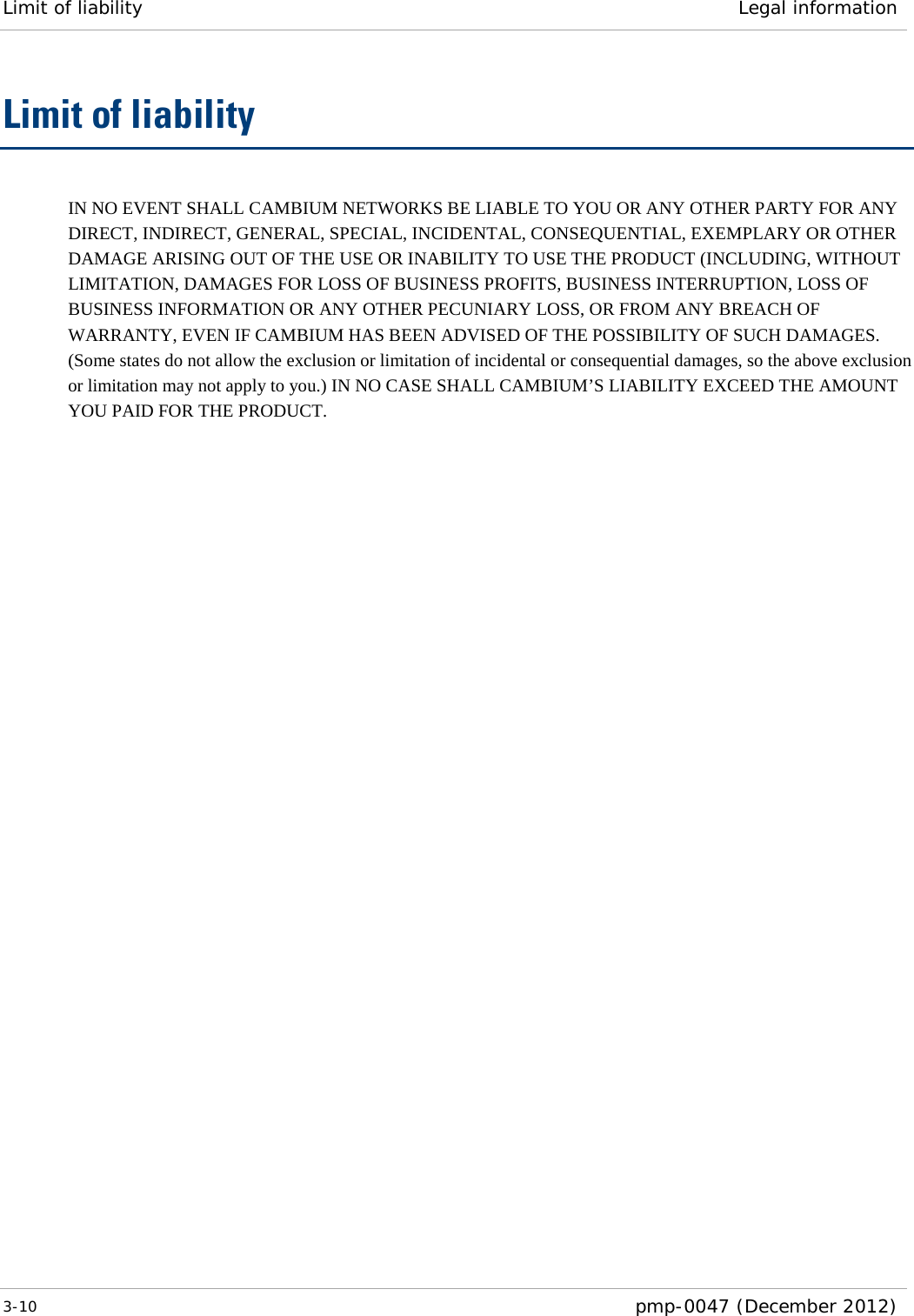 Limit of liability Legal information  3-10  pmp-0047 (December 2012)  Limit of liability IN NO EVENT SHALL CAMBIUM NETWORKS BE LIABLE TO YOU OR ANY OTHER PARTY FOR ANY DIRECT, INDIRECT, GENERAL, SPECIAL, INCIDENTAL, CONSEQUENTIAL, EXEMPLARY OR OTHER DAMAGE ARISING OUT OF THE USE OR INABILITY TO USE THE PRODUCT (INCLUDING, WITHOUT LIMITATION, DAMAGES FOR LOSS OF BUSINESS PROFITS, BUSINESS INTERRUPTION, LOSS OF BUSINESS INFORMATION OR ANY OTHER PECUNIARY LOSS, OR FROM ANY BREACH OF WARRANTY, EVEN IF CAMBIUM HAS BEEN ADVISED OF THE POSSIBILITY OF SUCH DAMAGES. (Some states do not allow the exclusion or limitation of incidental or consequential damages, so the above exclusion or limitation may not apply to you.) IN NO CASE SHALL CAMBIUM’S LIABILITY EXCEED THE AMOUNT YOU PAID FOR THE PRODUCT. 