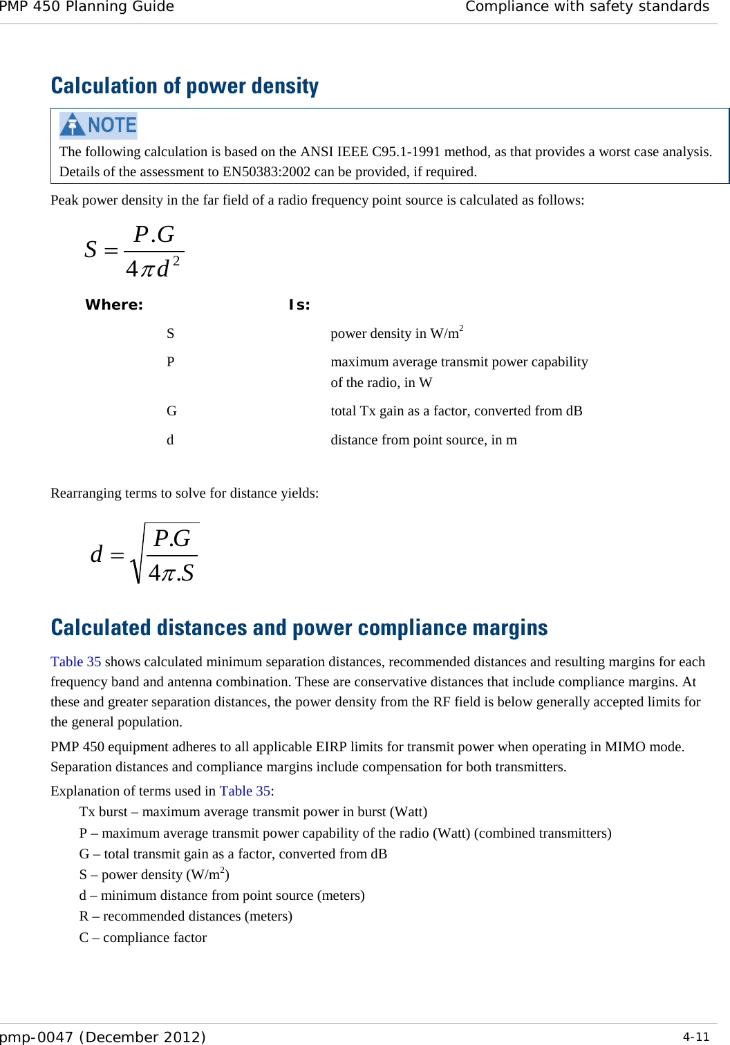 PMP 450 Planning Guide Compliance with safety standards  pmp-0047 (December 2012)  4-11  Calculation of power density  The following calculation is based on the ANSI IEEE C95.1-1991 method, as that provides a worst case analysis.  Details of the assessment to EN50383:2002 can be provided, if required. Peak power density in the far field of a radio frequency point source is calculated as follows:    Where:  Is:    S    power density in W/m2   P    maximum average transmit power capability of the radio, in W   G    total Tx gain as a factor, converted from dB   d    distance from point source, in m  Rearranging terms to solve for distance yields:     Calculated distances and power compliance margins Table 35 shows calculated minimum separation distances, recommended distances and resulting margins for each frequency band and antenna combination. These are conservative distances that include compliance margins. At these and greater separation distances, the power density from the RF field is below generally accepted limits for the general population. PMP 450 equipment adheres to all applicable EIRP limits for transmit power when operating in MIMO mode.  Separation distances and compliance margins include compensation for both transmitters. Explanation of terms used in Table 35: Tx burst – maximum average transmit power in burst (Watt) P – maximum average transmit power capability of the radio (Watt) (combined transmitters) G – total transmit gain as a factor, converted from dB S – power density (W/m2) d – minimum distance from point source (meters) R – recommended distances (meters) C – compliance factor    24.dGPSπ=SGPd.4.π=