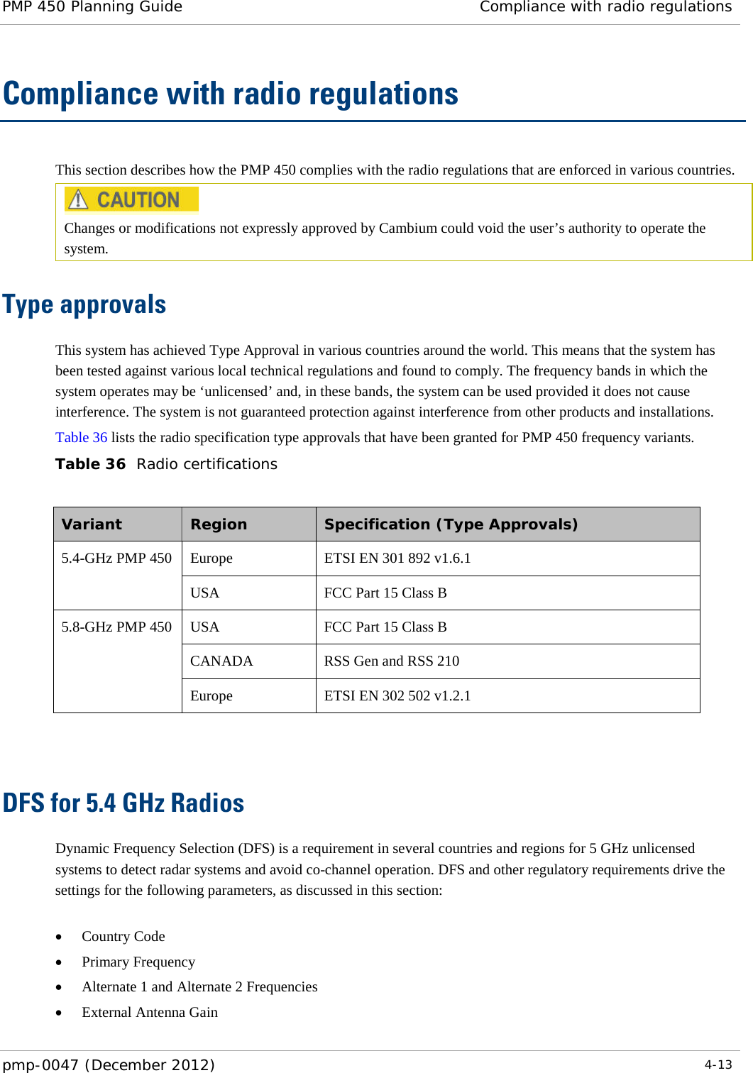 PMP 450 Planning Guide Compliance with radio regulations  pmp-0047 (December 2012)  4-13  Compliance with radio regulations This section describes how the PMP 450 complies with the radio regulations that are enforced in various countries.  Changes or modifications not expressly approved by Cambium could void the user’s authority to operate the system.  Type approvals This system has achieved Type Approval in various countries around the world. This means that the system has been tested against various local technical regulations and found to comply. The frequency bands in which the system operates may be ‘unlicensed’ and, in these bands, the system can be used provided it does not cause interference. The system is not guaranteed protection against interference from other products and installations. Table 36 lists the radio specification type approvals that have been granted for PMP 450 frequency variants. Table 36  Radio certifications  Variant  Region  Specification (Type Approvals) 5.4-GHz PMP 450 Europe ETSI EN 301 892 v1.6.1 USA FCC Part 15 Class B 5.8-GHz PMP 450 USA FCC Part 15 Class B CANADA RSS Gen and RSS 210 Europe ETSI EN 302 502 v1.2.1   DFS for 5.4 GHz Radios Dynamic Frequency Selection (DFS) is a requirement in several countries and regions for 5 GHz unlicensed systems to detect radar systems and avoid co-channel operation. DFS and other regulatory requirements drive the settings for the following parameters, as discussed in this section:  • Country Code • Primary Frequency • Alternate 1 and Alternate 2 Frequencies • External Antenna Gain 