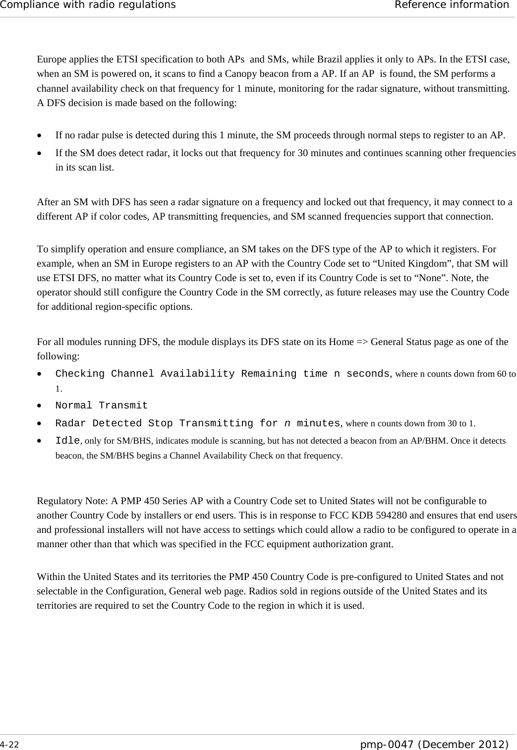 Compliance with radio regulations Reference information  4-22  pmp-0047 (December 2012)  Europe applies the ETSI specification to both APs  and SMs, while Brazil applies it only to APs. In the ETSI case, when an SM is powered on, it scans to find a Canopy beacon from a AP. If an AP  is found, the SM performs a channel availability check on that frequency for 1 minute, monitoring for the radar signature, without transmitting. A DFS decision is made based on the following:  • If no radar pulse is detected during this 1 minute, the SM proceeds through normal steps to register to an AP. • If the SM does detect radar, it locks out that frequency for 30 minutes and continues scanning other frequencies in its scan list.  After an SM with DFS has seen a radar signature on a frequency and locked out that frequency, it may connect to a different AP if color codes, AP transmitting frequencies, and SM scanned frequencies support that connection.  To simplify operation and ensure compliance, an SM takes on the DFS type of the AP to which it registers. For example, when an SM in Europe registers to an AP with the Country Code set to “United Kingdom”, that SM will use ETSI DFS, no matter what its Country Code is set to, even if its Country Code is set to “None”. Note, the operator should still configure the Country Code in the SM correctly, as future releases may use the Country Code for additional region-specific options.   For all modules running DFS, the module displays its DFS state on its Home =&gt; General Status page as one of the following: • Checking Channel Availability Remaining time n seconds, where n counts down from 60 to 1. • Normal Transmit • Radar Detected Stop Transmitting for n minutes, where n counts down from 30 to 1. • Idle, only for SM/BHS, indicates module is scanning, but has not detected a beacon from an AP/BHM. Once it detects beacon, the SM/BHS begins a Channel Availability Check on that frequency.   Regulatory Note: A PMP 450 Series AP with a Country Code set to United States will not be configurable to another Country Code by installers or end users. This is in response to FCC KDB 594280 and ensures that end users and professional installers will not have access to settings which could allow a radio to be configured to operate in a manner other than that which was specified in the FCC equipment authorization grant.  Within the United States and its territories the PMP 450 Country Code is pre-configured to United States and not selectable in the Configuration, General web page. Radios sold in regions outside of the United States and its territories are required to set the Country Code to the region in which it is used. 