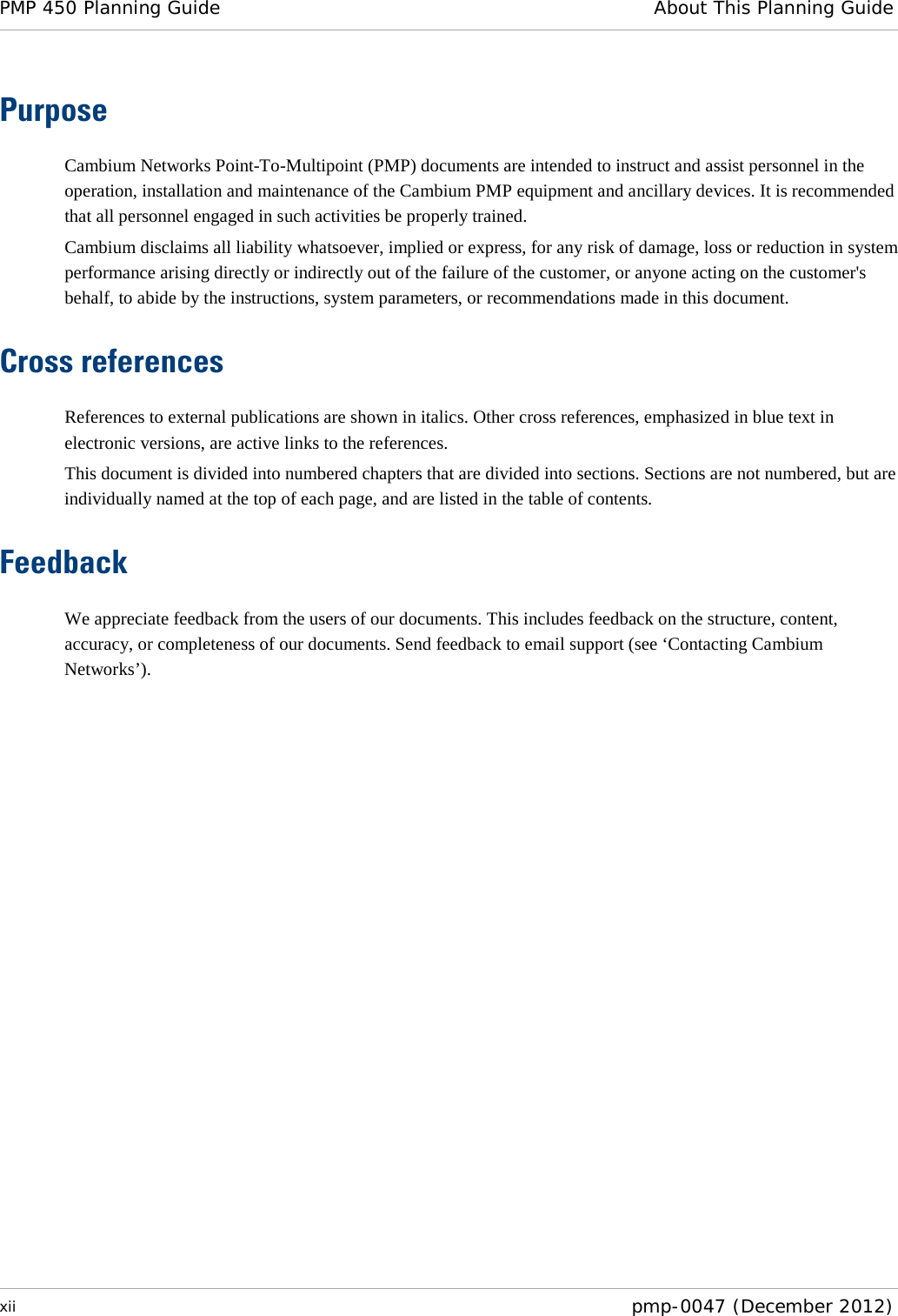 PMP 450 Planning Guide About This Planning Guide  xii  pmp-0047 (December 2012)  Purpose Cambium Networks Point-To-Multipoint (PMP) documents are intended to instruct and assist personnel in the operation, installation and maintenance of the Cambium PMP equipment and ancillary devices. It is recommended that all personnel engaged in such activities be properly trained. Cambium disclaims all liability whatsoever, implied or express, for any risk of damage, loss or reduction in system performance arising directly or indirectly out of the failure of the customer, or anyone acting on the customer&apos;s behalf, to abide by the instructions, system parameters, or recommendations made in this document. Cross references References to external publications are shown in italics. Other cross references, emphasized in blue text in electronic versions, are active links to the references. This document is divided into numbered chapters that are divided into sections. Sections are not numbered, but are individually named at the top of each page, and are listed in the table of contents. Feedback We appreciate feedback from the users of our documents. This includes feedback on the structure, content, accuracy, or completeness of our documents. Send feedback to email support (see ‘Contacting Cambium Networks’).  