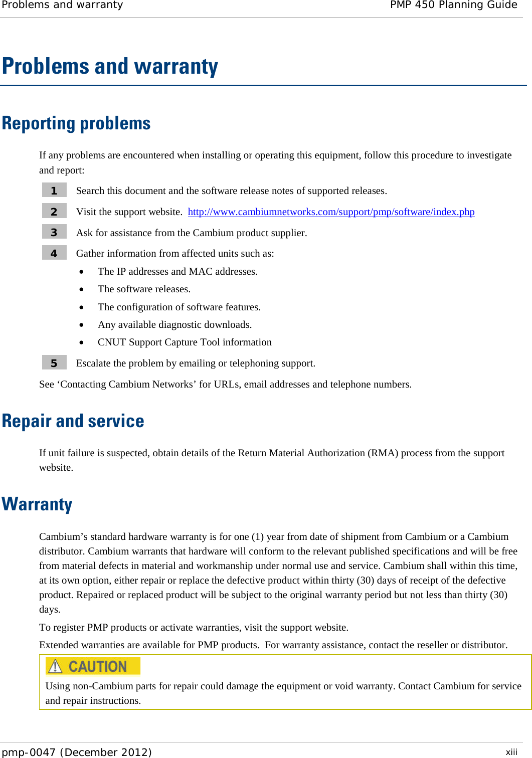Problems and warranty PMP 450 Planning Guide  pmp-0047 (December 2012)  xiii  Problems and warranty Reporting problems If any problems are encountered when installing or operating this equipment, follow this procedure to investigate and report: 1  Search this document and the software release notes of supported releases. 2  Visit the support website.  http://www.cambiumnetworks.com/support/pmp/software/index.php  3  Ask for assistance from the Cambium product supplier. 4  Gather information from affected units such as: • The IP addresses and MAC addresses. • The software releases. • The configuration of software features. • Any available diagnostic downloads. • CNUT Support Capture Tool information 5  Escalate the problem by emailing or telephoning support. See ‘Contacting Cambium Networks’ for URLs, email addresses and telephone numbers. Repair and service If unit failure is suspected, obtain details of the Return Material Authorization (RMA) process from the support website. Warranty Cambium’s standard hardware warranty is for one (1) year from date of shipment from Cambium or a Cambium distributor. Cambium warrants that hardware will conform to the relevant published specifications and will be free from material defects in material and workmanship under normal use and service. Cambium shall within this time, at its own option, either repair or replace the defective product within thirty (30) days of receipt of the defective product. Repaired or replaced product will be subject to the original warranty period but not less than thirty (30) days. To register PMP products or activate warranties, visit the support website. Extended warranties are available for PMP products.  For warranty assistance, contact the reseller or distributor.  Using non-Cambium parts for repair could damage the equipment or void warranty. Contact Cambium for service and repair instructions.  