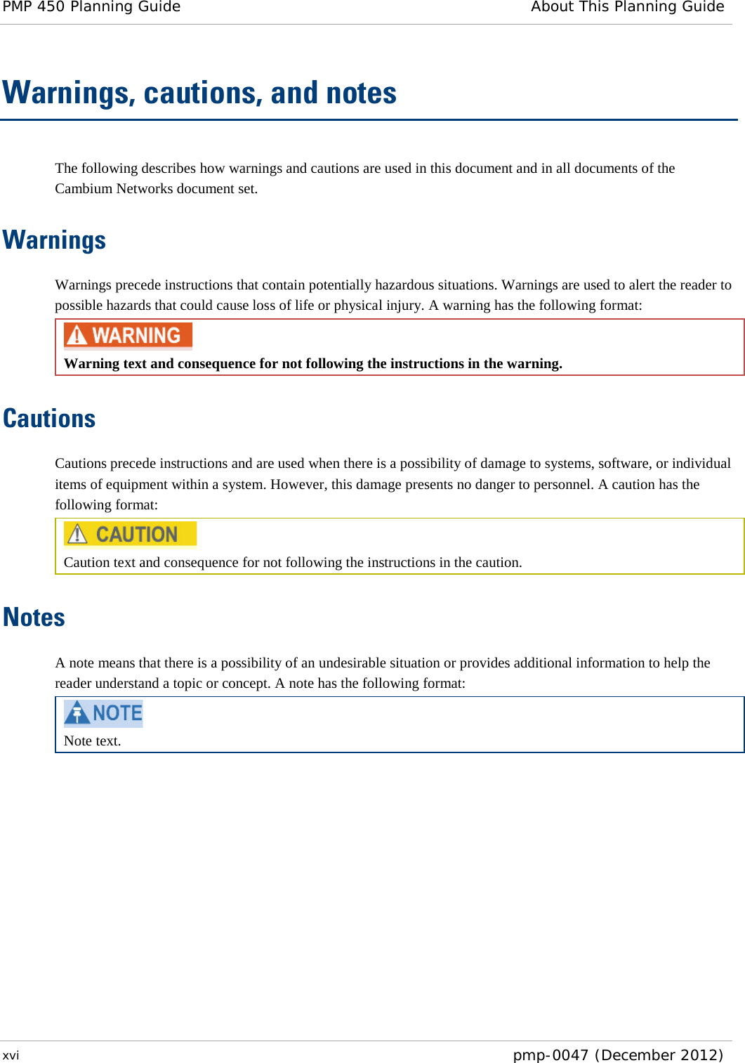 PMP 450 Planning Guide About This Planning Guide  xvi  pmp-0047 (December 2012)  Warnings, cautions, and notes The following describes how warnings and cautions are used in this document and in all documents of the Cambium Networks document set. Warnings Warnings precede instructions that contain potentially hazardous situations. Warnings are used to alert the reader to possible hazards that could cause loss of life or physical injury. A warning has the following format:  Warning text and consequence for not following the instructions in the warning. Cautions Cautions precede instructions and are used when there is a possibility of damage to systems, software, or individual items of equipment within a system. However, this damage presents no danger to personnel. A caution has the following format:  Caution text and consequence for not following the instructions in the caution. Notes A note means that there is a possibility of an undesirable situation or provides additional information to help the reader understand a topic or concept. A note has the following format:  Note text.     
