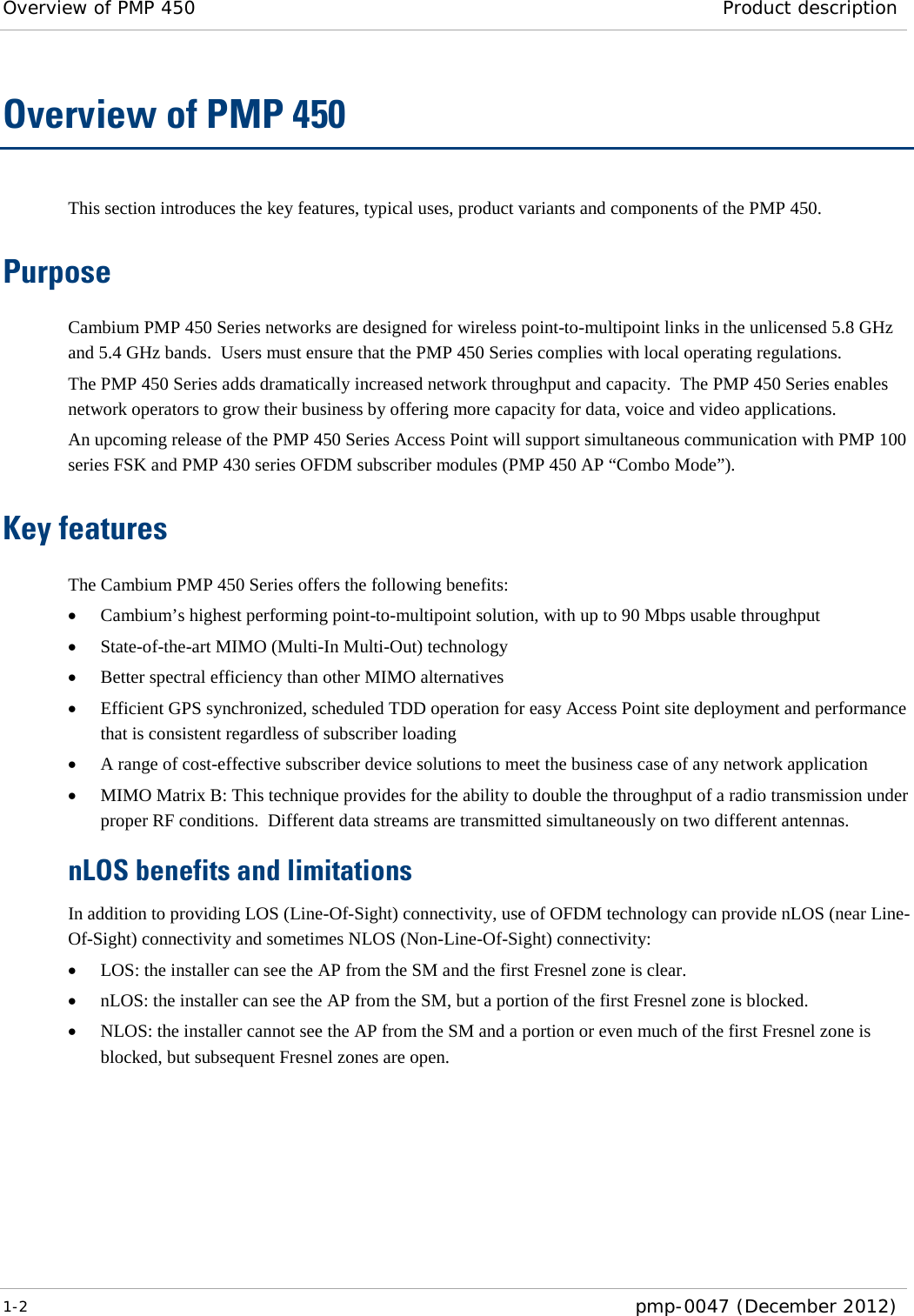 Overview of PMP 450 Product description  1-2  pmp-0047 (December 2012)  Overview of PMP 450 This section introduces the key features, typical uses, product variants and components of the PMP 450. Purpose Cambium PMP 450 Series networks are designed for wireless point-to-multipoint links in the unlicensed 5.8 GHz and 5.4 GHz bands.  Users must ensure that the PMP 450 Series complies with local operating regulations. The PMP 450 Series adds dramatically increased network throughput and capacity.  The PMP 450 Series enables network operators to grow their business by offering more capacity for data, voice and video applications. An upcoming release of the PMP 450 Series Access Point will support simultaneous communication with PMP 100 series FSK and PMP 430 series OFDM subscriber modules (PMP 450 AP “Combo Mode”). Key features The Cambium PMP 450 Series offers the following benefits: • Cambium’s highest performing point-to-multipoint solution, with up to 90 Mbps usable throughput • State-of-the-art MIMO (Multi-In Multi-Out) technology  • Better spectral efficiency than other MIMO alternatives • Efficient GPS synchronized, scheduled TDD operation for easy Access Point site deployment and performance that is consistent regardless of subscriber loading • A range of cost-effective subscriber device solutions to meet the business case of any network application • MIMO Matrix B: This technique provides for the ability to double the throughput of a radio transmission under proper RF conditions.  Different data streams are transmitted simultaneously on two different antennas. nLOS benefits and limitations In addition to providing LOS (Line-Of-Sight) connectivity, use of OFDM technology can provide nLOS (near Line-Of-Sight) connectivity and sometimes NLOS (Non-Line-Of-Sight) connectivity: • LOS: the installer can see the AP from the SM and the first Fresnel zone is clear. • nLOS: the installer can see the AP from the SM, but a portion of the first Fresnel zone is blocked. • NLOS: the installer cannot see the AP from the SM and a portion or even much of the first Fresnel zone is blocked, but subsequent Fresnel zones are open. 
