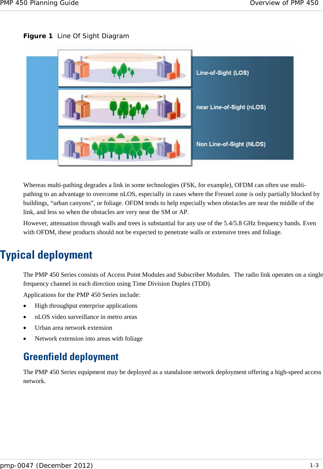 PMP 450 Planning Guide Overview of PMP 450  pmp-0047 (December 2012)  1-3  Figure 1  Line Of Sight Diagram   Whereas multi-pathing degrades a link in some technologies (FSK, for example), OFDM can often use multi-pathing to an advantage to overcome nLOS, especially in cases where the Fresnel zone is only partially blocked by buildings, “urban canyons”, or foliage. OFDM tends to help especially when obstacles are near the middle of the link, and less so when the obstacles are very near the SM or AP. However, attenuation through walls and trees is substantial for any use of the 5.4/5.8 GHz frequency bands. Even with OFDM, these products should not be expected to penetrate walls or extensive trees and foliage. Typical deployment The PMP 450 Series consists of Access Point Modules and Subscriber Modules.  The radio link operates on a single frequency channel in each direction using Time Division Duplex (TDD).   Applications for the PMP 450 Series include: • High throughput enterprise applications • nLOS video surveillance in metro areas • Urban area network extension • Network extension into areas with foliage Greenfield deployment The PMP 450 Series equipment may be deployed as a standalone network deployment offering a high-speed access network. 