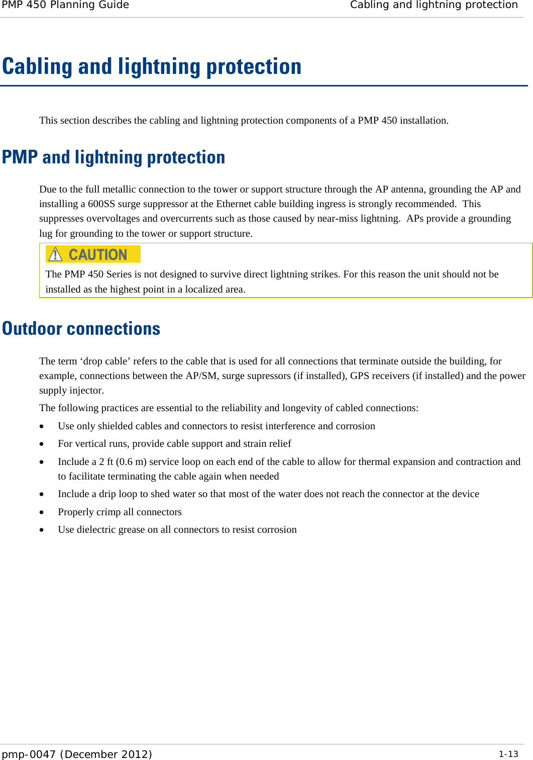 PMP 450 Planning Guide Cabling and lightning protection  pmp-0047 (December 2012)  1-13  Cabling and lightning protection This section describes the cabling and lightning protection components of a PMP 450 installation. PMP and lightning protection Due to the full metallic connection to the tower or support structure through the AP antenna, grounding the AP and installing a 600SS surge suppressor at the Ethernet cable building ingress is strongly recommended.  This suppresses overvoltages and overcurrents such as those caused by near-miss lightning.  APs provide a grounding lug for grounding to the tower or support structure.  The PMP 450 Series is not designed to survive direct lightning strikes. For this reason the unit should not be installed as the highest point in a localized area. Outdoor connections The term ‘drop cable’ refers to the cable that is used for all connections that terminate outside the building, for example, connections between the AP/SM, surge supressors (if installed), GPS receivers (if installed) and the power supply injector. The following practices are essential to the reliability and longevity of cabled connections: • Use only shielded cables and connectors to resist interference and corrosion • For vertical runs, provide cable support and strain relief • Include a 2 ft (0.6 m) service loop on each end of the cable to allow for thermal expansion and contraction and to facilitate terminating the cable again when needed • Include a drip loop to shed water so that most of the water does not reach the connector at the device • Properly crimp all connectors • Use dielectric grease on all connectors to resist corrosion  