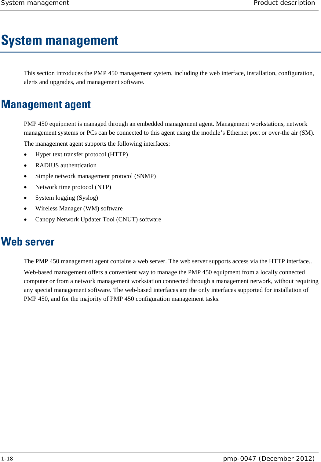 System management Product description  1-18  pmp-0047 (December 2012)  System management This section introduces the PMP 450 management system, including the web interface, installation, configuration, alerts and upgrades, and management software. Management agent PMP 450 equipment is managed through an embedded management agent. Management workstations, network management systems or PCs can be connected to this agent using the module’s Ethernet port or over-the air (SM). The management agent supports the following interfaces: • Hyper text transfer protocol (HTTP) • RADIUS authentication • Simple network management protocol (SNMP) • Network time protocol (NTP) • System logging (Syslog) • Wireless Manager (WM) software • Canopy Network Updater Tool (CNUT) software Web server The PMP 450 management agent contains a web server. The web server supports access via the HTTP interface.. Web-based management offers a convenient way to manage the PMP 450 equipment from a locally connected computer or from a network management workstation connected through a management network, without requiring any special management software. The web-based interfaces are the only interfaces supported for installation of PMP 450, and for the majority of PMP 450 configuration management tasks. 