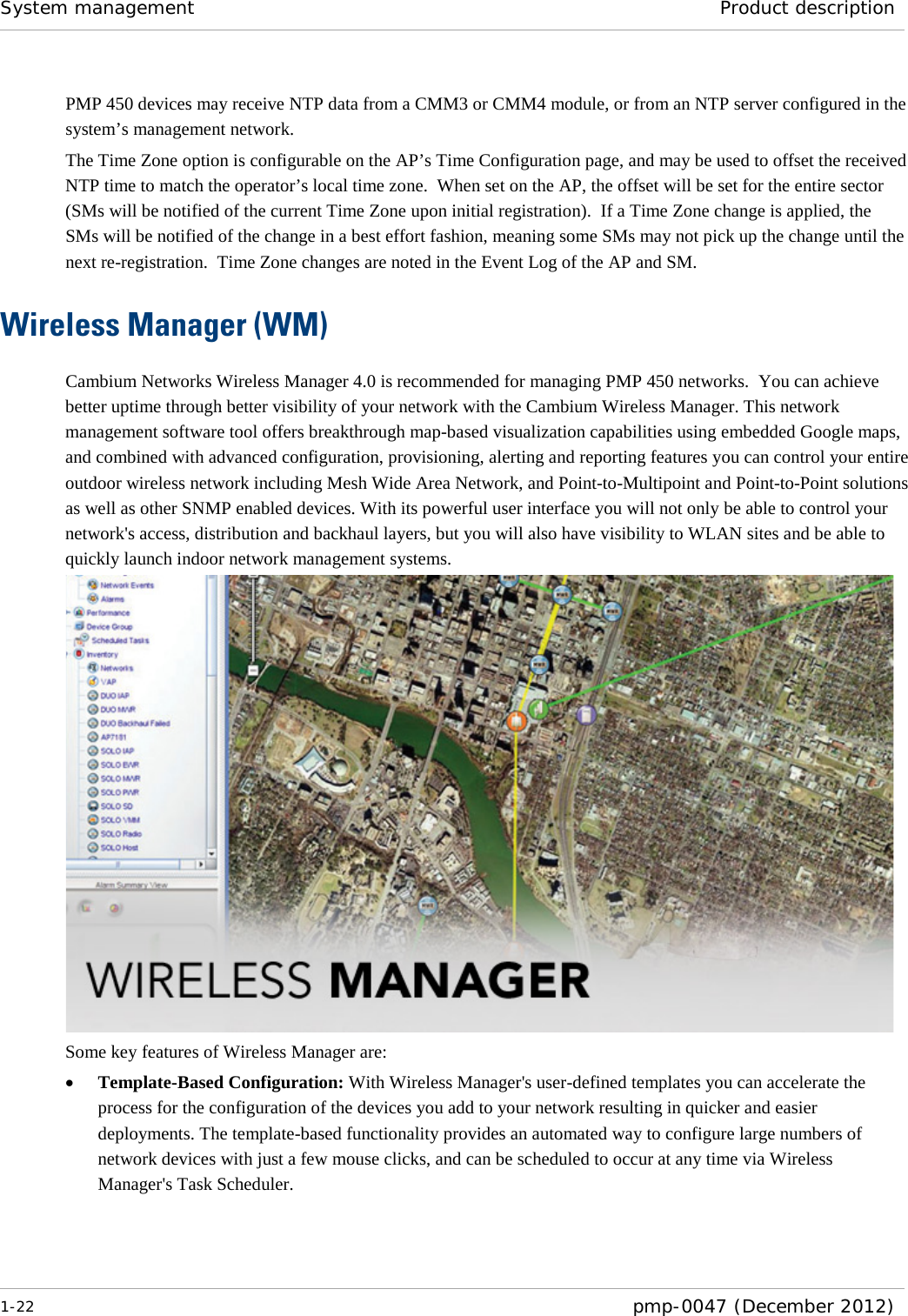 System management Product description  1-22  pmp-0047 (December 2012)  PMP 450 devices may receive NTP data from a CMM3 or CMM4 module, or from an NTP server configured in the system’s management network. The Time Zone option is configurable on the AP’s Time Configuration page, and may be used to offset the received NTP time to match the operator’s local time zone.  When set on the AP, the offset will be set for the entire sector (SMs will be notified of the current Time Zone upon initial registration).  If a Time Zone change is applied, the SMs will be notified of the change in a best effort fashion, meaning some SMs may not pick up the change until the next re-registration.  Time Zone changes are noted in the Event Log of the AP and SM. Wireless Manager (WM) Cambium Networks Wireless Manager 4.0 is recommended for managing PMP 450 networks.  You can achieve better uptime through better visibility of your network with the Cambium Wireless Manager. This network management software tool offers breakthrough map-based visualization capabilities using embedded Google maps, and combined with advanced configuration, provisioning, alerting and reporting features you can control your entire outdoor wireless network including Mesh Wide Area Network, and Point-to-Multipoint and Point-to-Point solutions as well as other SNMP enabled devices. With its powerful user interface you will not only be able to control your network&apos;s access, distribution and backhaul layers, but you will also have visibility to WLAN sites and be able to quickly launch indoor network management systems.  Some key features of Wireless Manager are: • Template-Based Configuration: With Wireless Manager&apos;s user-defined templates you can accelerate the process for the configuration of the devices you add to your network resulting in quicker and easier deployments. The template-based functionality provides an automated way to configure large numbers of network devices with just a few mouse clicks, and can be scheduled to occur at any time via Wireless Manager&apos;s Task Scheduler. 