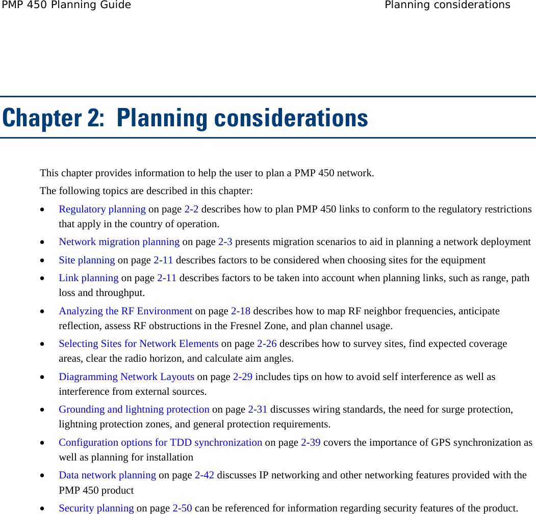 PMP 450 Planning Guide Planning considerations    Chapter 2:  Planning considerations This chapter provides information to help the user to plan a PMP 450 network. The following topics are described in this chapter: • Regulatory planning on page 2-2 describes how to plan PMP 450 links to conform to the regulatory restrictions that apply in the country of operation. • Network migration planning on page 2-3 presents migration scenarios to aid in planning a network deployment • Site planning on page 2-11 describes factors to be considered when choosing sites for the equipment • Link planning on page 2-11 describes factors to be taken into account when planning links, such as range, path loss and throughput.  • Analyzing the RF Environment on page 2-18 describes how to map RF neighbor frequencies, anticipate reflection, assess RF obstructions in the Fresnel Zone, and plan channel usage. • Selecting Sites for Network Elements on page 2-26 describes how to survey sites, find expected coverage areas, clear the radio horizon, and calculate aim angles. • Diagramming Network Layouts on page 2-29 includes tips on how to avoid self interference as well as interference from external sources. • Grounding and lightning protection on page 2-31 discusses wiring standards, the need for surge protection, lightning protection zones, and general protection requirements. • Configuration options for TDD synchronization on page 2-39 covers the importance of GPS synchronization as well as planning for installation • Data network planning on page 2-42 discusses IP networking and other networking features provided with the PMP 450 product • Security planning on page 2-50 can be referenced for information regarding security features of the product. 