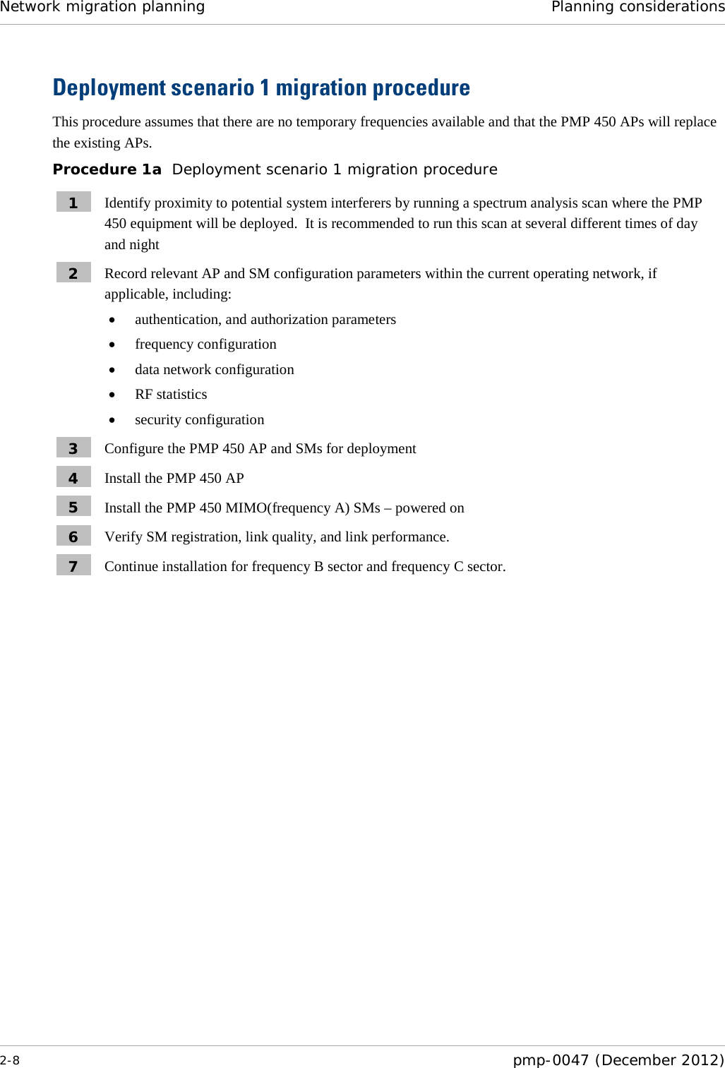 Network migration planning Planning considerations  2-8  pmp-0047 (December 2012)  Deployment scenario 1 migration procedure This procedure assumes that there are no temporary frequencies available and that the PMP 450 APs will replace the existing APs. Procedure 1a  Deployment scenario 1 migration procedure 1  Identify proximity to potential system interferers by running a spectrum analysis scan where the PMP 450 equipment will be deployed.  It is recommended to run this scan at several different times of day and night 2  Record relevant AP and SM configuration parameters within the current operating network, if applicable, including: • authentication, and authorization parameters • frequency configuration • data network configuration • RF statistics • security configuration 3  Configure the PMP 450 AP and SMs for deployment 4  Install the PMP 450 AP 5  Install the PMP 450 MIMO(frequency A) SMs – powered on 6  Verify SM registration, link quality, and link performance. 7  Continue installation for frequency B sector and frequency C sector.  