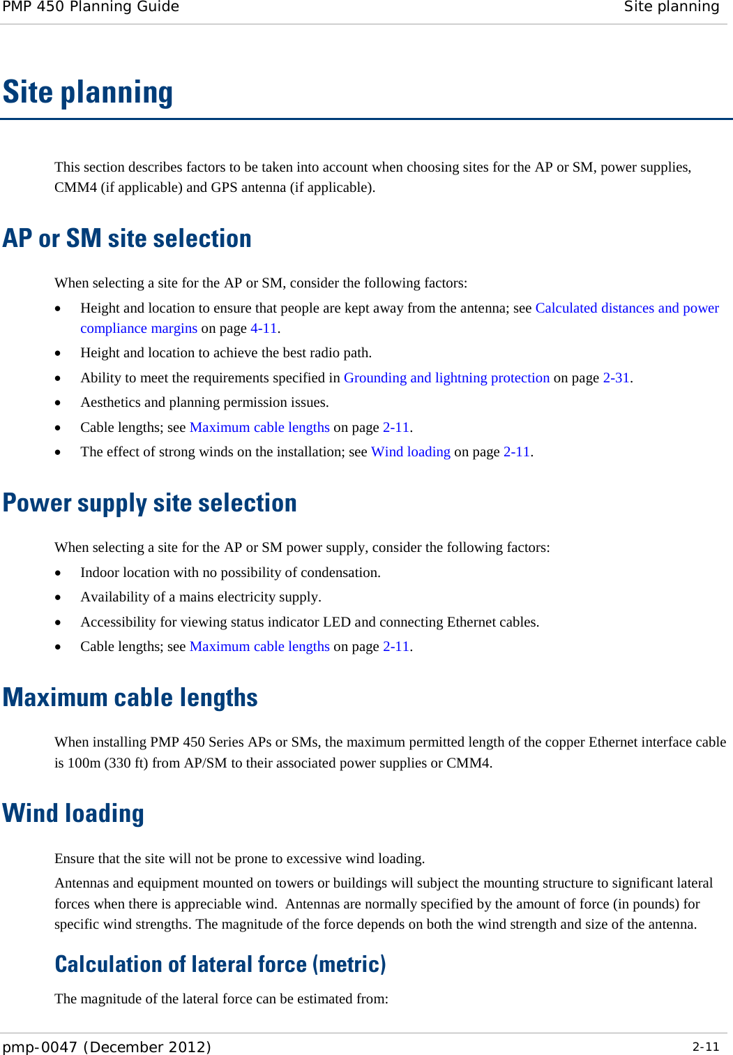 PMP 450 Planning Guide Site planning  pmp-0047 (December 2012)  2-11  Site planning This section describes factors to be taken into account when choosing sites for the AP or SM, power supplies, CMM4 (if applicable) and GPS antenna (if applicable). AP or SM site selection  When selecting a site for the AP or SM, consider the following factors: • Height and location to ensure that people are kept away from the antenna; see Calculated distances and power compliance margins on page 4-11. • Height and location to achieve the best radio path. • Ability to meet the requirements specified in Grounding and lightning protection on page 2-31. • Aesthetics and planning permission issues. • Cable lengths; see Maximum cable lengths on page 2-11. • The effect of strong winds on the installation; see Wind loading on page 2-11. Power supply site selection  When selecting a site for the AP or SM power supply, consider the following factors: • Indoor location with no possibility of condensation. • Availability of a mains electricity supply. • Accessibility for viewing status indicator LED and connecting Ethernet cables. • Cable lengths; see Maximum cable lengths on page 2-11. Maximum cable lengths When installing PMP 450 Series APs or SMs, the maximum permitted length of the copper Ethernet interface cable is 100m (330 ft) from AP/SM to their associated power supplies or CMM4. Wind loading Ensure that the site will not be prone to excessive wind loading. Antennas and equipment mounted on towers or buildings will subject the mounting structure to significant lateral forces when there is appreciable wind.  Antennas are normally specified by the amount of force (in pounds) for specific wind strengths. The magnitude of the force depends on both the wind strength and size of the antenna. Calculation of lateral force (metric) The magnitude of the lateral force can be estimated from: 