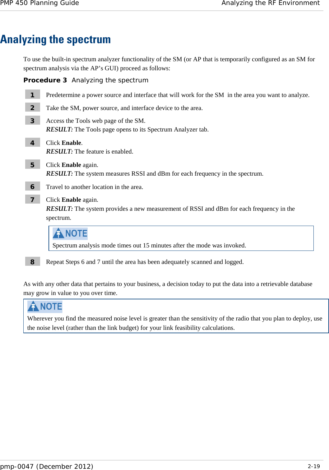 PMP 450 Planning Guide Analyzing the RF Environment  pmp-0047 (December 2012)  2-19  Analyzing the spectrum To use the built-in spectrum analyzer functionality of the SM (or AP that is temporarily configured as an SM for spectrum analysis via the AP’s GUI) proceed as follows: Procedure 3  Analyzing the spectrum 1  Predetermine a power source and interface that will work for the SM  in the area you want to analyze. 2  Take the SM, power source, and interface device to the area. 3  Access the Tools web page of the SM. RESULT: The Tools page opens to its Spectrum Analyzer tab. 4  Click Enable. RESULT: The feature is enabled. 5  Click Enable again. RESULT: The system measures RSSI and dBm for each frequency in the spectrum. 6  Travel to another location in the area. 7  Click Enable again. RESULT: The system provides a new measurement of RSSI and dBm for each frequency in the spectrum.  Spectrum analysis mode times out 15 minutes after the mode was invoked. 8  Repeat Steps 6 and 7 until the area has been adequately scanned and logged.  As with any other data that pertains to your business, a decision today to put the data into a retrievable database may grow in value to you over time.   Wherever you find the measured noise level is greater than the sensitivity of the radio that you plan to deploy, use the noise level (rather than the link budget) for your link feasibility calculations. 