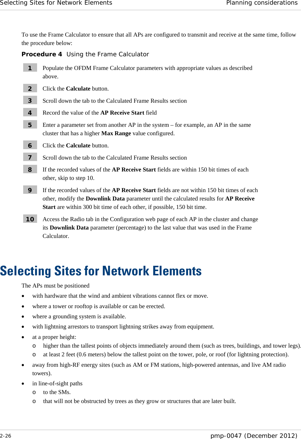 Selecting Sites for Network Elements Planning considerations  2-26  pmp-0047 (December 2012)  To use the Frame Calculator to ensure that all APs are configured to transmit and receive at the same time, follow the procedure below: Procedure 4  Using the Frame Calculator 1  Populate the OFDM Frame Calculator parameters with appropriate values as described above. 2  Click the Calculate button. 3  Scroll down the tab to the Calculated Frame Results section 4  Record the value of the AP Receive Start field 5  Enter a parameter set from another AP in the system – for example, an AP in the same cluster that has a higher Max Range value configured. 6  Click the Calculate button. 7  Scroll down the tab to the Calculated Frame Results section 8  If the recorded values of the AP Receive Start fields are within 150 bit times of each other, skip to step 10. 9  If the recorded values of the AP Receive Start fields are not within 150 bit times of each other, modify the Downlink Data parameter until the calculated results for AP Receive Start are within 300 bit time of each other, if possible, 150 bit time. 10  Access the Radio tab in the Configuration web page of each AP in the cluster and change its Downlink Data parameter (percentage) to the last value that was used in the Frame Calculator.  Selecting Sites for Network Elements The APs must be positioned • with hardware that the wind and ambient vibrations cannot flex or move. • where a tower or rooftop is available or can be erected. • where a grounding system is available. • with lightning arrestors to transport lightning strikes away from equipment. • at a proper height: o higher than the tallest points of objects immediately around them (such as trees, buildings, and tower legs).  o at least 2 feet (0.6 meters) below the tallest point on the tower, pole, or roof (for lightning protection). • away from high-RF energy sites (such as AM or FM stations, high-powered antennas, and live AM radio towers). • in line-of-sight paths o to the SMs. o that will not be obstructed by trees as they grow or structures that are later built.  