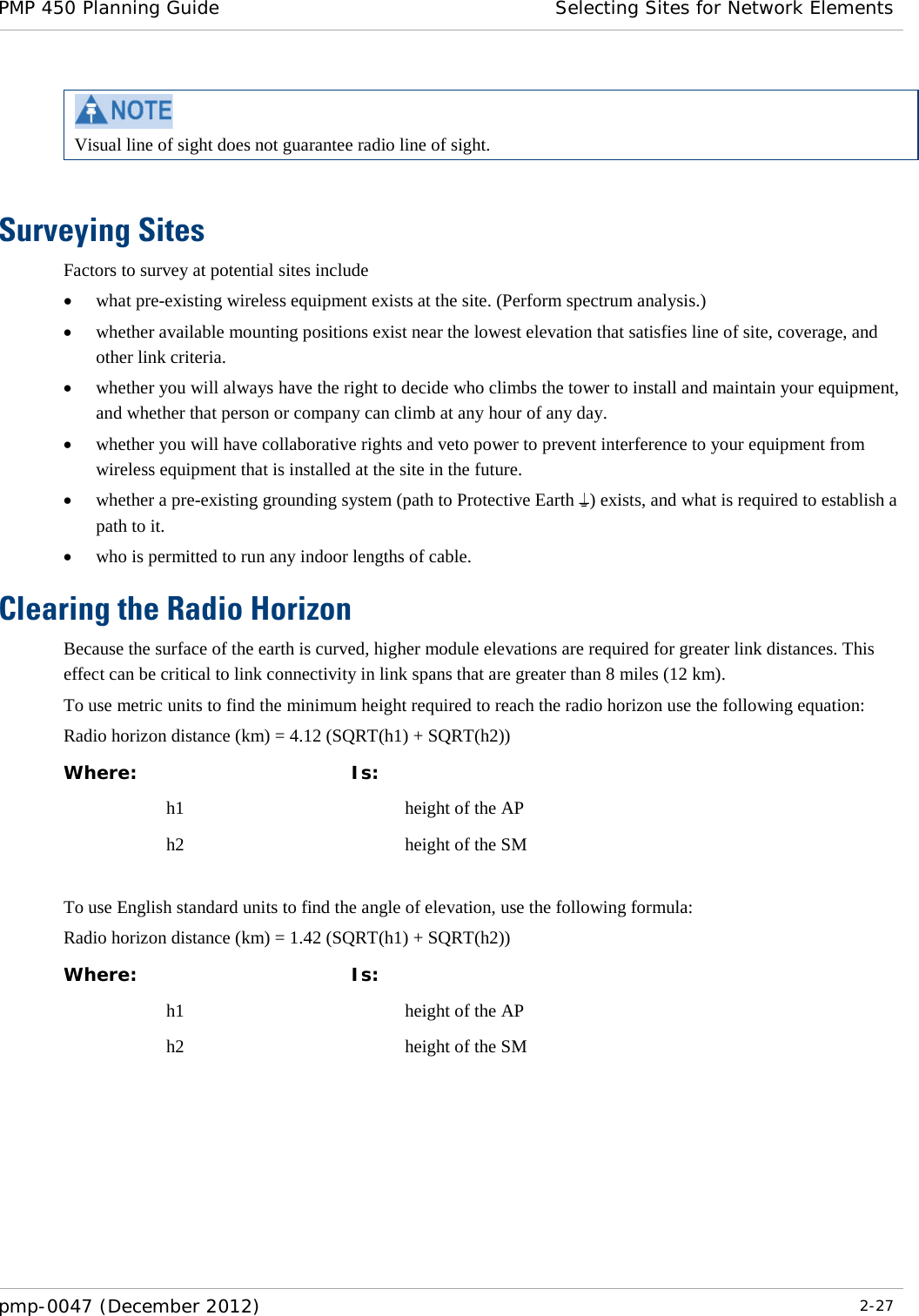 PMP 450 Planning Guide Selecting Sites for Network Elements  pmp-0047 (December 2012)  2-27   Visual line of sight does not guarantee radio line of sight.  Surveying Sites Factors to survey at potential sites include • what pre-existing wireless equipment exists at the site. (Perform spectrum analysis.) • whether available mounting positions exist near the lowest elevation that satisfies line of site, coverage, and other link criteria. • whether you will always have the right to decide who climbs the tower to install and maintain your equipment, and whether that person or company can climb at any hour of any day. • whether you will have collaborative rights and veto power to prevent interference to your equipment from wireless equipment that is installed at the site in the future. • whether a pre-existing grounding system (path to Protective Earth ) exists, and what is required to establish a path to it. • who is permitted to run any indoor lengths of cable. Clearing the Radio Horizon Because the surface of the earth is curved, higher module elevations are required for greater link distances. This effect can be critical to link connectivity in link spans that are greater than 8 miles (12 km). To use metric units to find the minimum height required to reach the radio horizon use the following equation: Radio horizon distance (km) = 4.12 (SQRT(h1) + SQRT(h2)) Where:  Is:   h1    height of the AP  h2    height of the SM  To use English standard units to find the angle of elevation, use the following formula: Radio horizon distance (km) = 1.42 (SQRT(h1) + SQRT(h2)) Where:  Is:   h1    height of the AP  h2    height of the SM  