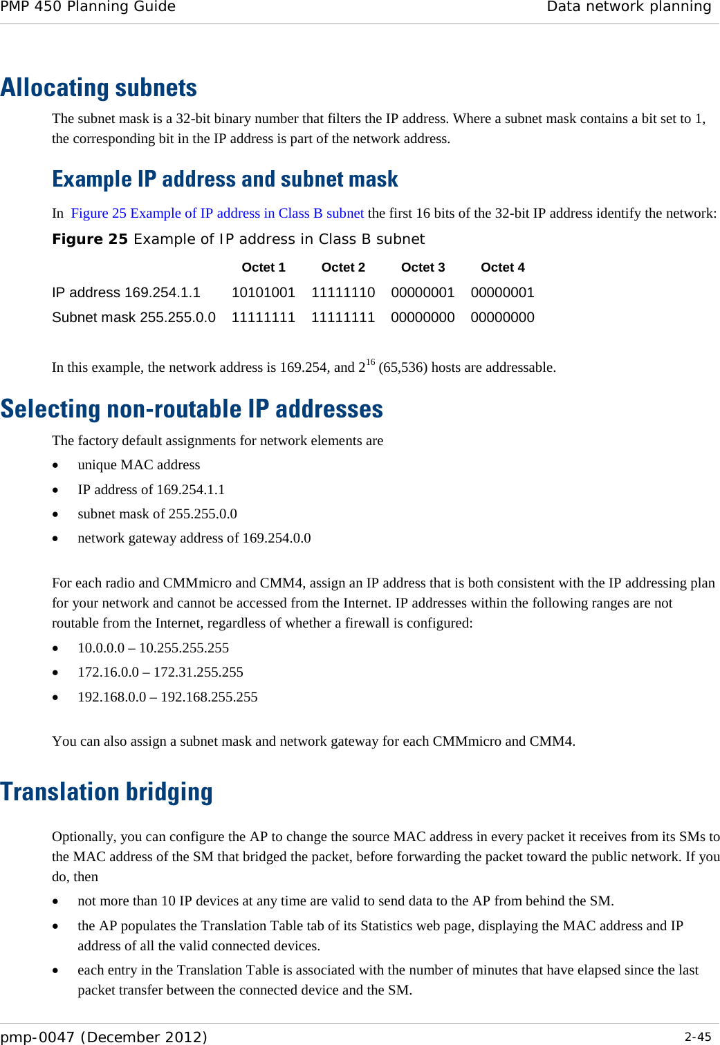 PMP 450 Planning Guide Data network planning  pmp-0047 (December 2012)  2-45  Allocating subnets The subnet mask is a 32-bit binary number that filters the IP address. Where a subnet mask contains a bit set to 1, the corresponding bit in the IP address is part of the network address.    Example IP address and subnet mask In  Figure 25 Example of IP address in Class B subnet the first 16 bits of the 32-bit IP address identify the network: Figure 25 Example of IP address in Class B subnet  Octet 1 Octet 2 Octet 3 Octet 4 IP address 169.254.1.1 10101001 11111110 00000001 00000001 Subnet mask 255.255.0.0 11111111 11111111 00000000 00000000  In this example, the network address is 169.254, and 216 (65,536) hosts are addressable.  Selecting non-routable IP addresses The factory default assignments for network elements are • unique MAC address • IP address of 169.254.1.1 • subnet mask of 255.255.0.0 • network gateway address of 169.254.0.0  For each radio and CMMmicro and CMM4, assign an IP address that is both consistent with the IP addressing plan for your network and cannot be accessed from the Internet. IP addresses within the following ranges are not routable from the Internet, regardless of whether a firewall is configured: • 10.0.0.0 – 10.255.255.255 • 172.16.0.0 – 172.31.255.255 • 192.168.0.0 – 192.168.255.255  You can also assign a subnet mask and network gateway for each CMMmicro and CMM4. Translation bridging Optionally, you can configure the AP to change the source MAC address in every packet it receives from its SMs to the MAC address of the SM that bridged the packet, before forwarding the packet toward the public network. If you do, then • not more than 10 IP devices at any time are valid to send data to the AP from behind the SM. • the AP populates the Translation Table tab of its Statistics web page, displaying the MAC address and IP address of all the valid connected devices. • each entry in the Translation Table is associated with the number of minutes that have elapsed since the last packet transfer between the connected device and the SM. 