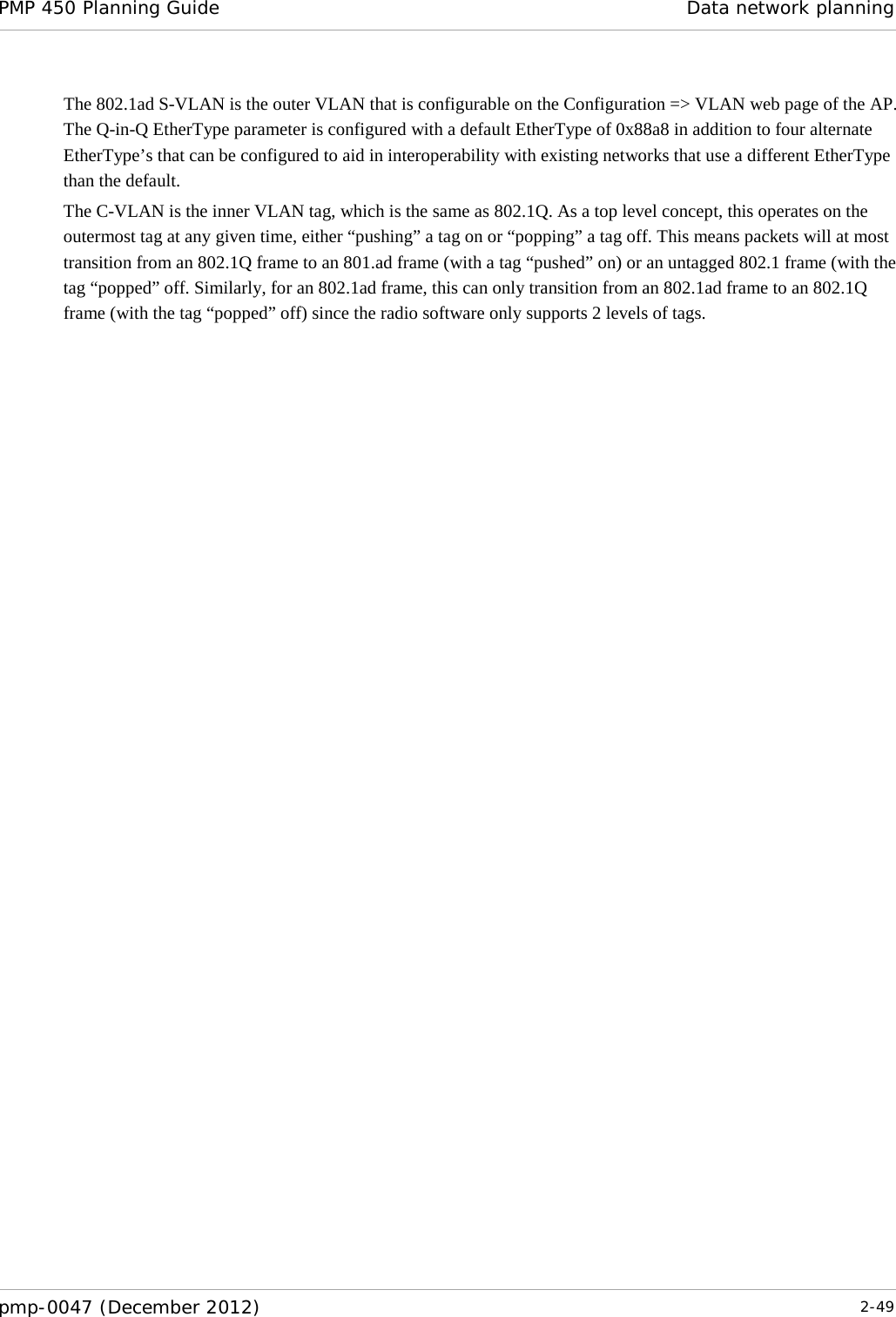 PMP 450 Planning Guide Data network planning  pmp-0047 (December 2012)  2-49  The 802.1ad S-VLAN is the outer VLAN that is configurable on the Configuration =&gt; VLAN web page of the AP.  The Q-in-Q EtherType parameter is configured with a default EtherType of 0x88a8 in addition to four alternate EtherType’s that can be configured to aid in interoperability with existing networks that use a different EtherType than the default. The C-VLAN is the inner VLAN tag, which is the same as 802.1Q. As a top level concept, this operates on the outermost tag at any given time, either “pushing” a tag on or “popping” a tag off. This means packets will at most transition from an 802.1Q frame to an 801.ad frame (with a tag “pushed” on) or an untagged 802.1 frame (with the tag “popped” off. Similarly, for an 802.1ad frame, this can only transition from an 802.1ad frame to an 802.1Q frame (with the tag “popped” off) since the radio software only supports 2 levels of tags. 