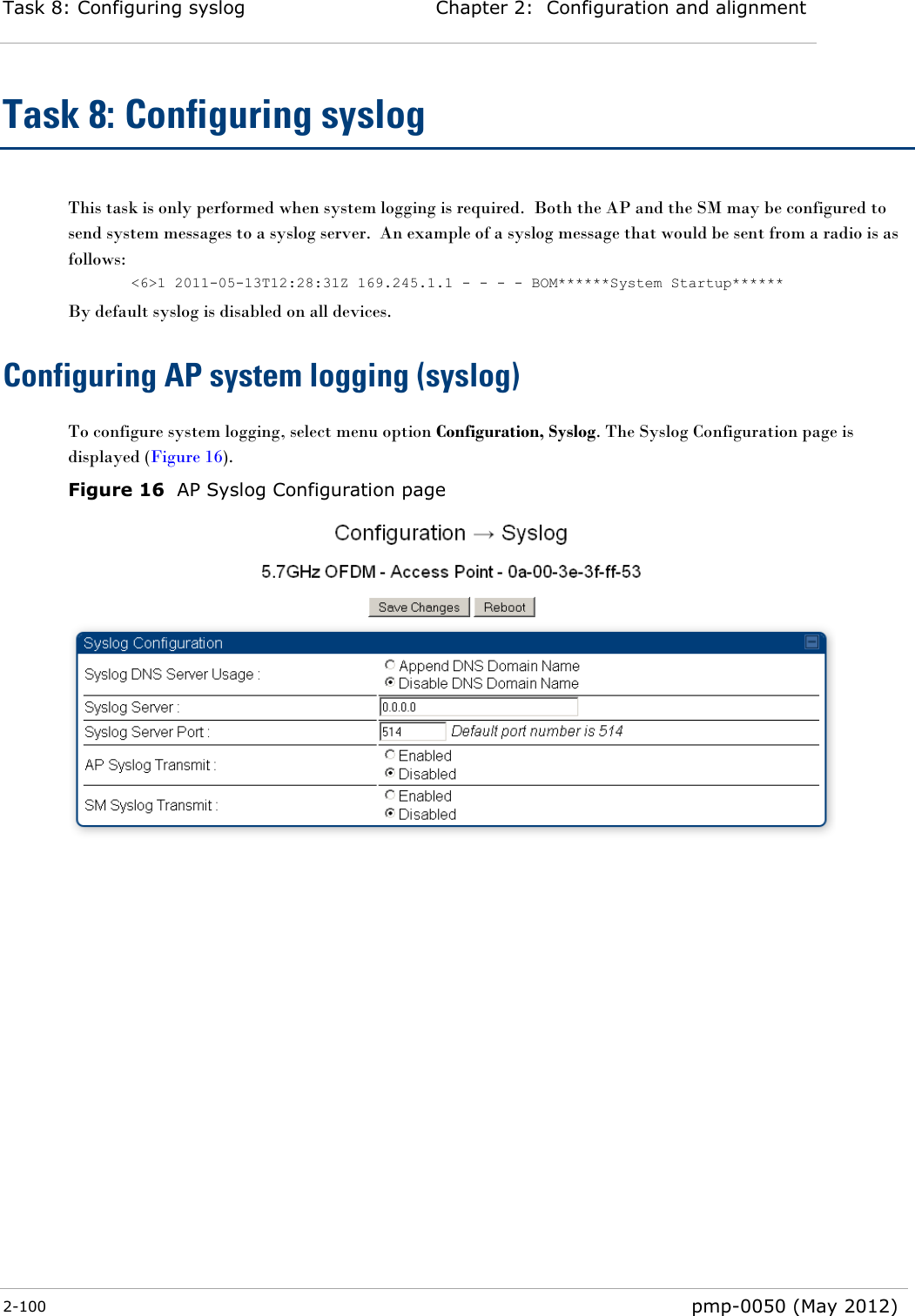 Task 8: Configuring syslog Chapter 2:  Configuration and alignment  2-100  pmp-0050 (May 2012)  Task 8: Configuring syslog This task is only performed when system logging is required.  Both the AP and the SM may be configured to send system messages to a syslog server.  An example of a syslog message that would be sent from a radio is as follows: &lt;6&gt;1 2011-05-13T12:28:31Z 169.245.1.1 - - - - BOM******System Startup****** By default syslog is disabled on all devices. Configuring AP system logging (syslog) To configure system logging, select menu option Configuration, Syslog. The Syslog Configuration page is displayed (Figure 16).  Figure 16  AP Syslog Configuration page  
