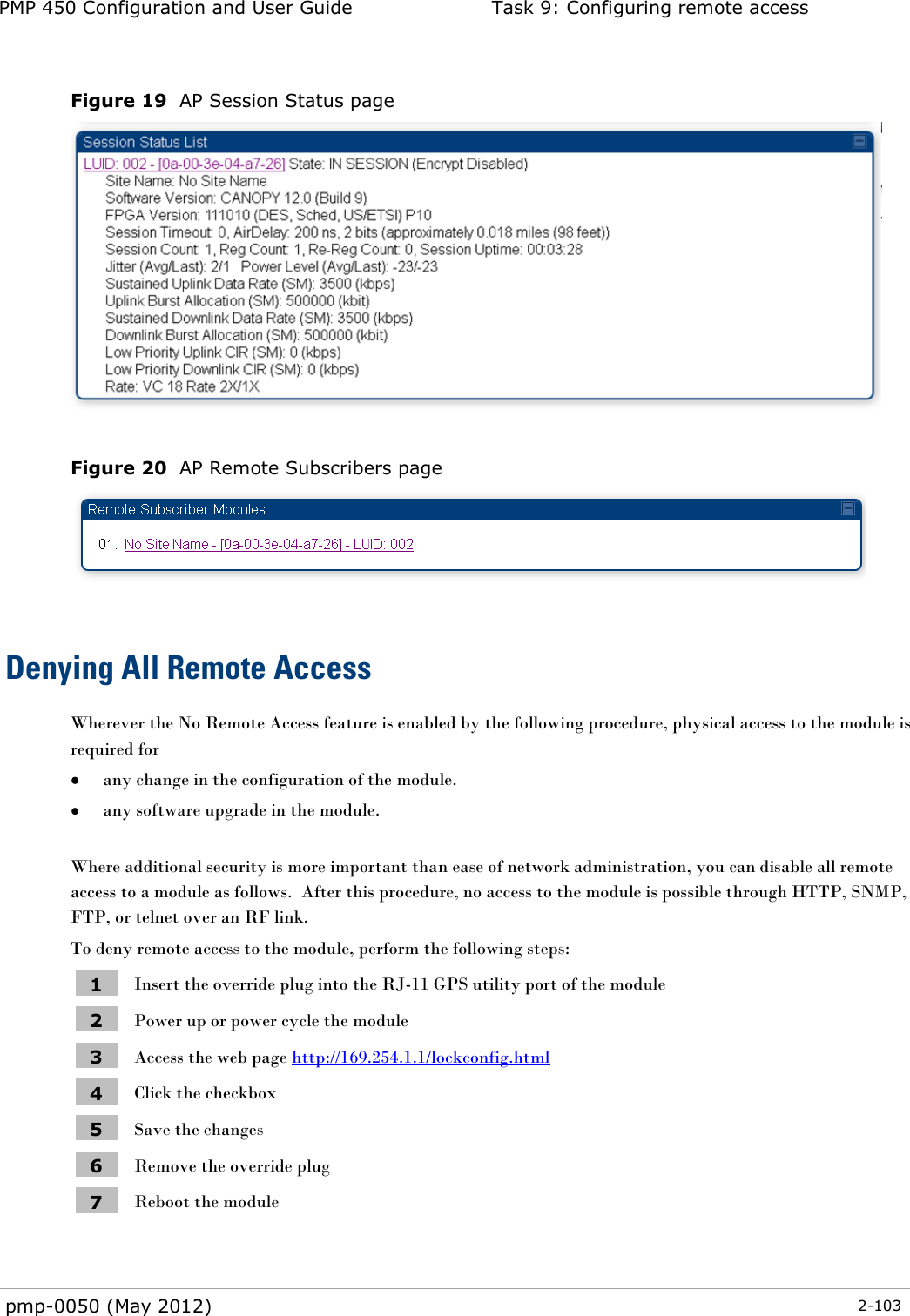 PMP 450 Configuration and User Guide Task 9: Configuring remote access  pmp-0050 (May 2012)  2-103  Figure 19  AP Session Status page   Figure 20  AP Remote Subscribers page   Denying All Remote Access Wherever the No Remote Access feature is enabled by the following procedure, physical access to the module is required for   any change in the configuration of the module.  any software upgrade in the module.  Where additional security is more important than ease of network administration, you can disable all remote access to a module as follows.  After this procedure, no access to the module is possible through HTTP, SNMP, FTP, or telnet over an RF link. To deny remote access to the module, perform the following steps: 1 Insert the override plug into the RJ-11 GPS utility port of the module 2 Power up or power cycle the module 3 Access the web page http://169.254.1.1/lockconfig.html 4 Click the checkbox 5 Save the changes 6 Remove the override plug 7 Reboot the module  