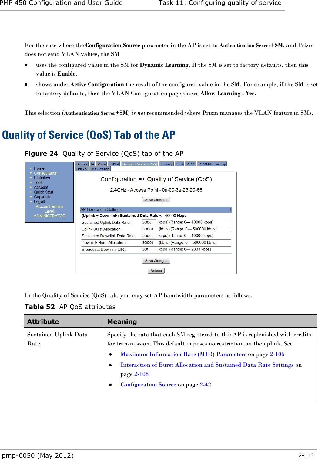 PMP 450 Configuration and User Guide Task 11: Configuring quality of service  pmp-0050 (May 2012)  2-113   For the case where the Configuration Source parameter in the AP is set to Authentication Server+SM, and Prizm does not send VLAN values, the SM   uses the configured value in the SM for Dynamic Learning. If the SM is set to factory defaults, then this value is Enable.  shows under Active Configuration the result of the configured value in the SM. For example, if the SM is set to factory defaults, then the VLAN Configuration page shows Allow Learning : Yes.  This selection (Authentication Server+SM) is not recommended where Prizm manages the VLAN feature in SMs. Quality of Service (QoS) Tab of the AP Figure 24  Quality of Service (QoS) tab of the AP   In the Quality of Service (QoS) tab, you may set AP bandwidth parameters as follows. Table 52  AP QoS attributes Attribute Meaning Sustained Uplink Data Rate  Specify the rate that each SM registered to this AP is replenished with credits for transmission. This default imposes no restriction on the uplink. See   Maximum Information Rate (MIR) Parameters on page 2-106  Interaction of Burst Allocation and Sustained Data Rate Settings on page 2-108  Configuration Source on page 2-42  