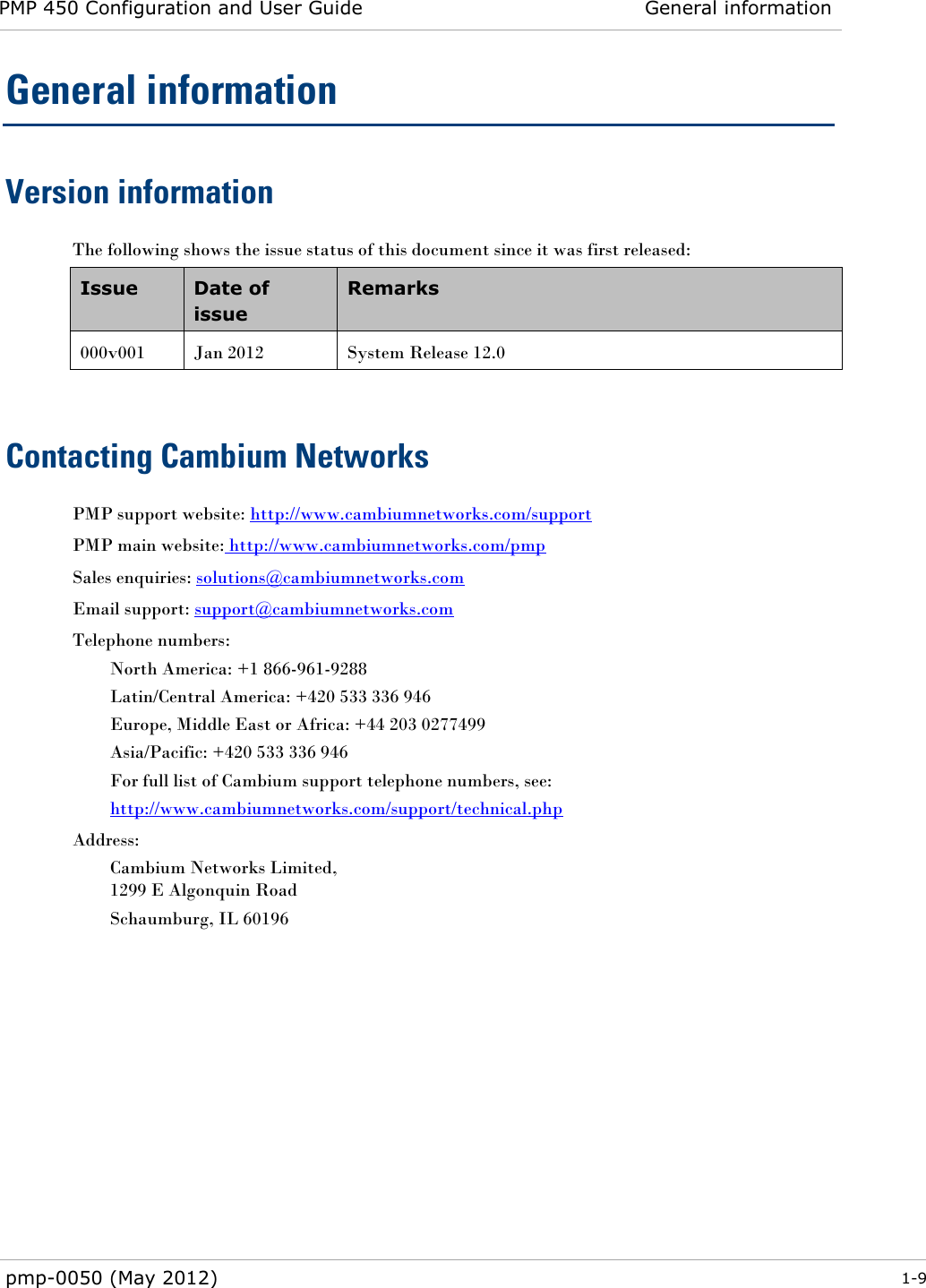 PMP 450 Configuration and User Guide General information  pmp-0050 (May 2012)  1-9  General information Version information The following shows the issue status of this document since it was first released: Issue Date of issue Remarks 000v001 Jan 2012 System Release 12.0  Contacting Cambium Networks PMP support website: http://www.cambiumnetworks.com/support PMP main website: http://www.cambiumnetworks.com/pmp Sales enquiries: solutions@cambiumnetworks.com Email support: support@cambiumnetworks.com Telephone numbers: North America: +1 866-961-9288 Latin/Central America: +420 533 336 946 Europe, Middle East or Africa: +44 203 0277499 Asia/Pacific: +420 533 336 946 For full list of Cambium support telephone numbers, see: http://www.cambiumnetworks.com/support/technical.php Address: Cambium Networks Limited, 1299 E Algonquin Road Schaumburg, IL 60196  