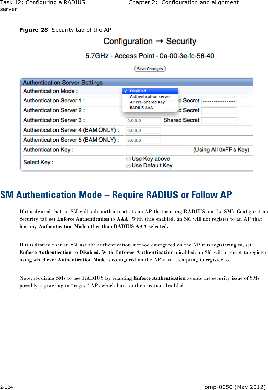 Task 12: Configuring a RADIUS server Chapter 2:  Configuration and alignment  2-124  pmp-0050 (May 2012)  Figure 28  Security tab of the AP   SM Authentication Mode – Require RADIUS or Follow AP If it is desired that an SM will only authenticate to an AP that is using RADIUS, on the SM‘s Configuration Security tab set Enforce Authentication to AAA. With this enabled, an SM will not register to an AP that has any Authentication Mode other than RADIUS AAA selected.  If it is desired that an SM use the authentication method configured on the AP it is registering to, set Enforce Authentication to Disabled. With Enforce Authentication disabled, an SM will attempt to register using whichever Authentication Mode is configured on the AP it is attempting to register to.  Note, requiring SMs to use RADIUS by enabling Enforce Authentication avoids the security issue of SMs possibly registering to ―rogue‖ APs which have authentication disabled.  