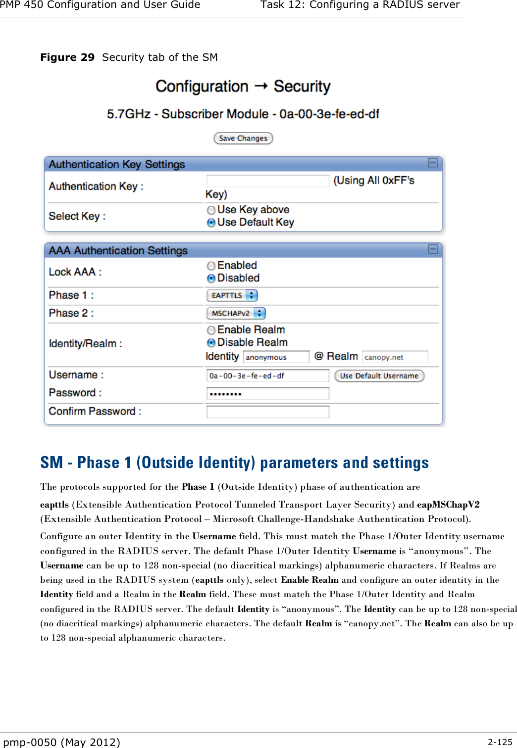 PMP 450 Configuration and User Guide Task 12: Configuring a RADIUS server  pmp-0050 (May 2012)  2-125  Figure 29  Security tab of the SM   SM - Phase 1 (Outside Identity) parameters and settings The protocols supported for the Phase 1 (Outside Identity) phase of authentication are eapttls (Extensible Authentication Protocol Tunneled Transport Layer Security) and eapMSChapV2 (Extensible Authentication Protocol – Microsoft Challenge-Handshake Authentication Protocol). Configure an outer Identity in the Username field. This must match the Phase 1/Outer Identity username configured in the RADIUS server. The default Phase 1/Outer Identity Username is ―anonymous‖. The Username can be up to 128 non-special (no diacritical markings) alphanumeric characters. If Realms are being used in the RADIUS system (eapttls only), select Enable Realm and configure an outer identity in the Identity field and a Realm in the Realm field. These must match the Phase 1/Outer Identity and Realm configured in the RADIUS server. The default Identity is ―anonymous‖. The Identity can be up to 128 non-special (no diacritical markings) alphanumeric characters. The default Realm is ―canopy.net‖. The Realm can also be up to 128 non-special alphanumeric characters.   