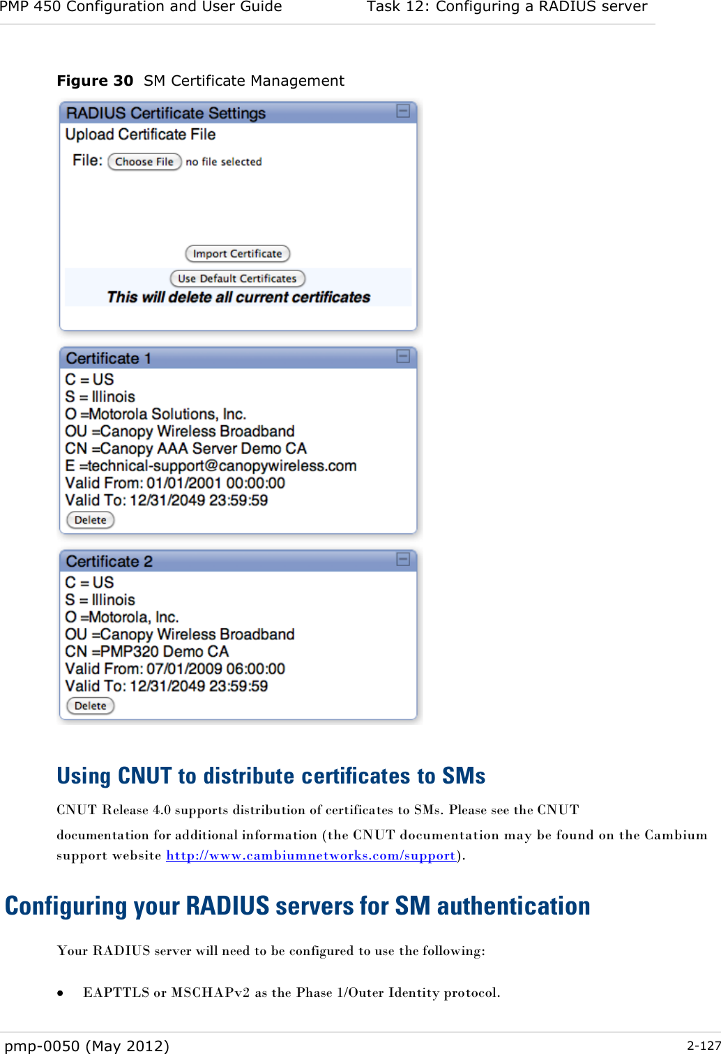 PMP 450 Configuration and User Guide Task 12: Configuring a RADIUS server  pmp-0050 (May 2012)  2-127  Figure 30  SM Certificate Management   Using CNUT to distribute certificates to SMs CNUT Release 4.0 supports distribution of certificates to SMs. Please see the CNUT documentation for additional information (the CNUT documentation may be found on the Cambium support website http://www.cambiumnetworks.com/support). Configuring your RADIUS servers for SM authentication Your RADIUS server will need to be configured to use the following:   EAPTTLS or MSCHAPv2 as the Phase 1/Outer Identity protocol. 
