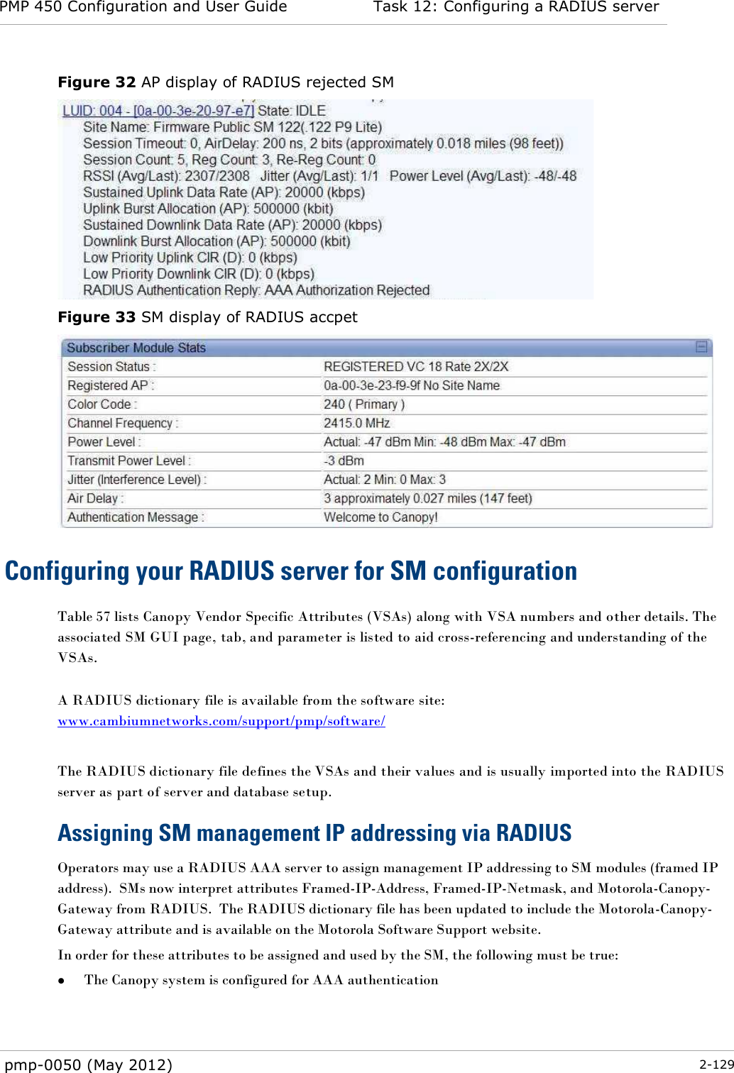 PMP 450 Configuration and User Guide Task 12: Configuring a RADIUS server  pmp-0050 (May 2012)  2-129  Figure 32 AP display of RADIUS rejected SM  Figure 33 SM display of RADIUS accpet  Configuring your RADIUS server for SM configuration Table 57 lists Canopy Vendor Specific Attributes (VSAs) along with VSA numbers and other details. The associated SM GUI page, tab, and parameter is listed to aid cross-referencing and understanding of the VSAs.  A RADIUS dictionary file is available from the software site: www.cambiumnetworks.com/support/pmp/software/   The RADIUS dictionary file defines the VSAs and their values and is usually imported into the RADIUS server as part of server and database setup. Assigning SM management IP addressing via RADIUS Operators may use a RADIUS AAA server to assign management IP addressing to SM modules (framed IP address).  SMs now interpret attributes Framed-IP-Address, Framed-IP-Netmask, and Motorola-Canopy-Gateway from RADIUS.  The RADIUS dictionary file has been updated to include the Motorola-Canopy-Gateway attribute and is available on the Motorola Software Support website. In order for these attributes to be assigned and used by the SM, the following must be true:  The Canopy system is configured for AAA authentication 