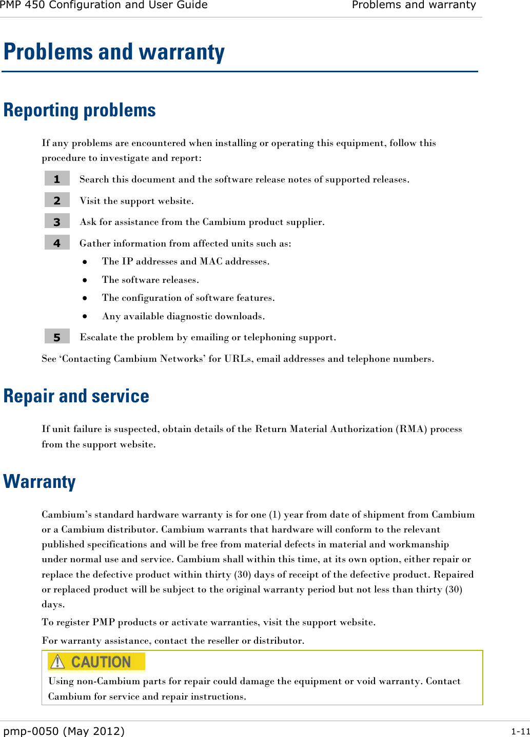 PMP 450 Configuration and User Guide Problems and warranty  pmp-0050 (May 2012)  1-11  Problems and warranty Reporting problems If any problems are encountered when installing or operating this equipment, follow this procedure to investigate and report: 1 Search this document and the software release notes of supported releases. 2 Visit the support website. 3 Ask for assistance from the Cambium product supplier. 4 Gather information from affected units such as:  The IP addresses and MAC addresses.  The software releases.  The configuration of software features.  Any available diagnostic downloads. 5 Escalate the problem by emailing or telephoning support. See ‗Contacting Cambium Networks‘ for URLs, email addresses and telephone numbers. Repair and service If unit failure is suspected, obtain details of the Return Material Authorization (RMA) process from the support website. Warranty Cambium‘s standard hardware warranty is for one (1) year from date of shipment from Cambium or a Cambium distributor. Cambium warrants that hardware will conform to the relevant published specifications and will be free from material defects in material and workmanship under normal use and service. Cambium shall within this time, at its own option, either repair or replace the defective product within thirty (30) days of receipt of the defective product. Repaired or replaced product will be subject to the original warranty period but not less than thirty (30) days. To register PMP products or activate warranties, visit the support website. For warranty assistance, contact the reseller or distributor.  Using non-Cambium parts for repair could damage the equipment or void warranty. Contact Cambium for service and repair instructions.  