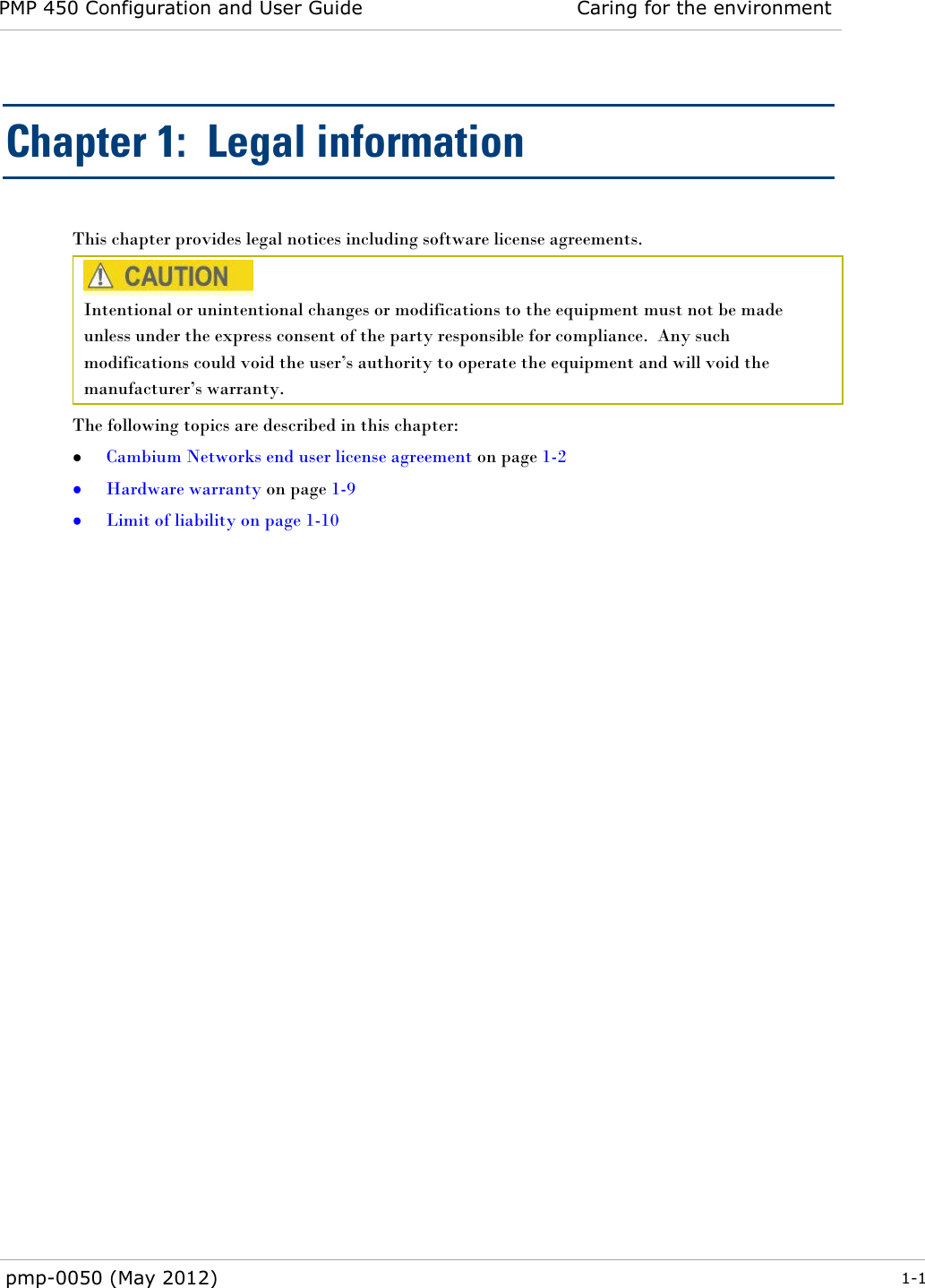 PMP 450 Configuration and User Guide Caring for the environment  pmp-0050 (May 2012)  1-1  Chapter 1:  Legal information This chapter provides legal notices including software license agreements.   Intentional or unintentional changes or modifications to the equipment must not be made unless under the express consent of the party responsible for compliance.  Any such modifications could void the user‘s authority to operate the equipment and will void the manufacturer‘s warranty. The following topics are described in this chapter:  Cambium Networks end user license agreement on page 1-2  Hardware warranty on page 1-9  Limit of liability on page 1-10  