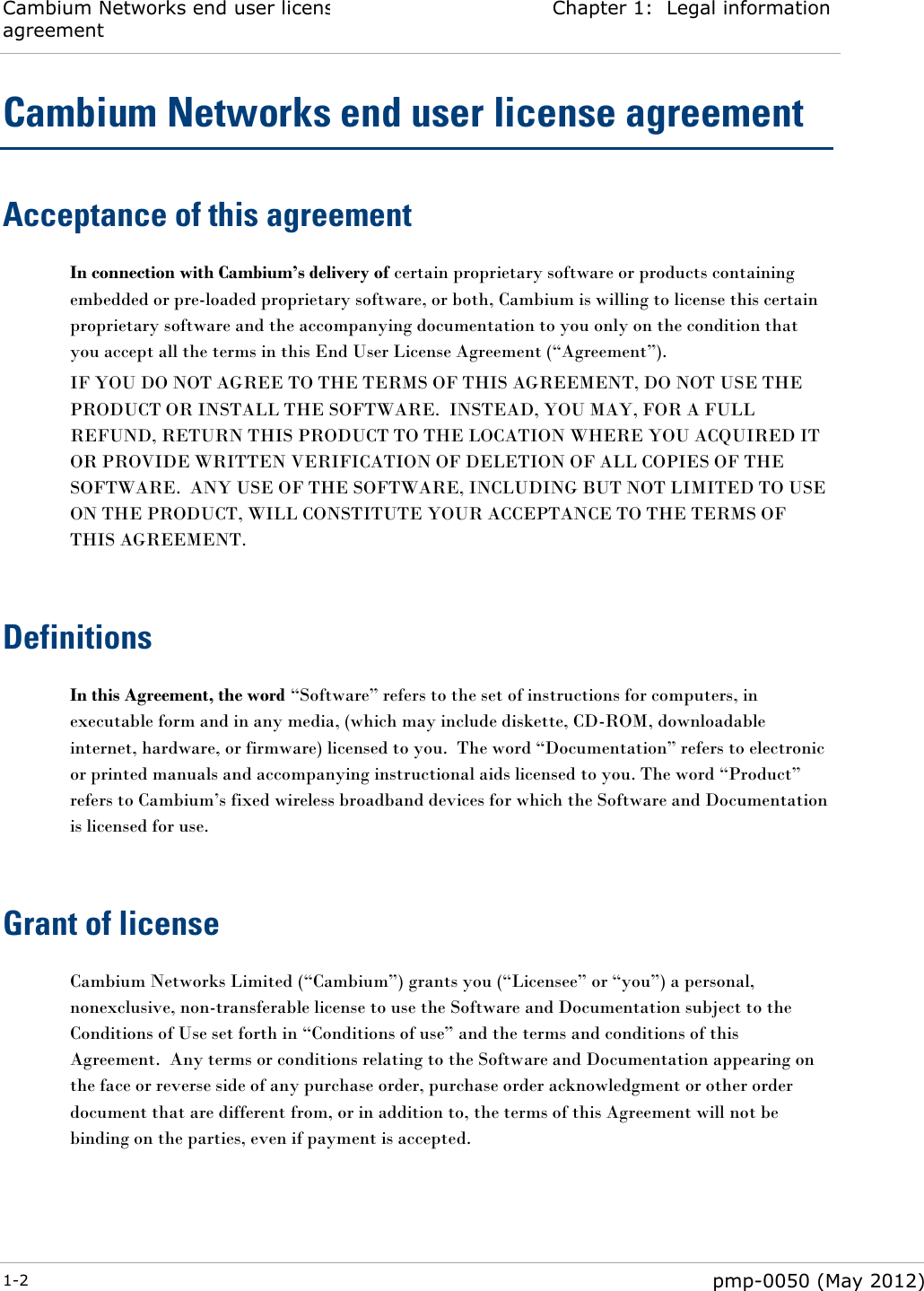 Cambium Networks end user license agreement Chapter 1:  Legal information  1-2  pmp-0050 (May 2012)  Cambium Networks end user license agreement Acceptance of this agreement In connection with Cambium’s delivery of certain proprietary software or products containing embedded or pre-loaded proprietary software, or both, Cambium is willing to license this certain proprietary software and the accompanying documentation to you only on the condition that you accept all the terms in this End User License Agreement (―Agreement‖). IF YOU DO NOT AGREE TO THE TERMS OF THIS AGREEMENT, DO NOT USE THE PRODUCT OR INSTALL THE SOFTWARE.  INSTEAD, YOU MAY, FOR A FULL REFUND, RETURN THIS PRODUCT TO THE LOCATION WHERE YOU ACQUIRED IT OR PROVIDE WRITTEN VERIFICATION OF DELETION OF ALL COPIES OF THE SOFTWARE.  ANY USE OF THE SOFTWARE, INCLUDING BUT NOT LIMITED TO USE ON THE PRODUCT, WILL CONSTITUTE YOUR ACCEPTANCE TO THE TERMS OF THIS AGREEMENT.   Definitions In this Agreement, the word ―Software‖ refers to the set of instructions for computers, in executable form and in any media, (which may include diskette, CD-ROM, downloadable internet, hardware, or firmware) licensed to you.  The word ―Documentation‖ refers to electronic or printed manuals and accompanying instructional aids licensed to you. The word ―Product‖ refers to Cambium‘s fixed wireless broadband devices for which the Software and Documentation is licensed for use.   Grant of license Cambium Networks Limited (―Cambium‖) grants you (―Licensee‖ or ―you‖) a personal, nonexclusive, non-transferable license to use the Software and Documentation subject to the Conditions of Use set forth in ―Conditions of use‖ and the terms and conditions of this Agreement.  Any terms or conditions relating to the Software and Documentation appearing on the face or reverse side of any purchase order, purchase order acknowledgment or other order document that are different from, or in addition to, the terms of this Agreement will not be binding on the parties, even if payment is accepted.   